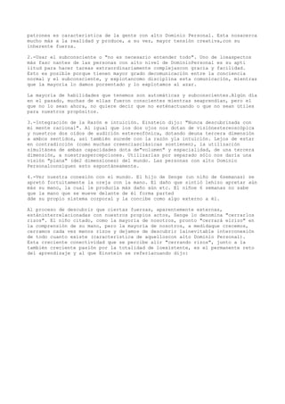 patrones es característica de la gente con alto Dominio Personal. Esta nosacerca
mucho más a la realidad y produce, a su vez, mayor tensión creativa,con su
inherente fuerza.

2.-Usar el subconsciente o "no es necesario entender todo". Uno de losaspectos
más fasc nantes de las personas con alto nivel de DominioPersonal es su apti
iitud para hacer tareas extraordinariamente complejascon gracia y facilidad.
Esto es posible porque tienen mayor grado decomunicación entre la conciencia
normal y el subconsciente, y explotancomo disciplina esta comunicación, mientras
que la mayoría lo damos porsentado y lo explotamos al azar.

La mayoría de habilidades que tenemos son automáticas y subconscientes.Algún día
en el pasado, muchas de ellas fueron conscientes mientras seaprendían, pero el
que no lo sean ahora, no quiere decir que no esténactuando o que no sean útiles
para nuestros propósitos.

3.-Integración de la Razón e intuición. Einstein dijo: "Nunca descubrínada con
mi mente racional". Al igual que los dos ojos nos dotan de visiónestereoscópica
y nuestros dos oídos de audición estereofónica, dotando deuna tercera dimensión
a ambos sentidos, así también sucede con la razón yla intuición. Lejos de estar
en contradicción (como muchas creenciasclásicas sostienen), la utilización
simultánea de ambas capacidades dota de"volumen" y espacialidad, de una tercera
dimensión, a nuestraspercepciones. Utilizarlas por separado sólo nos daría una
visión "plana" (de2 dimensiones) del mundo. Las personas con alto Dominio
Personalconsiguen esto espontáneamente.

4.-Ver   nuestra conexión con el mundo. El hijo de Senge (un niño de 6semanas) se
apretó   fortuitamente la oreja con la mano. El daño que sintió lehizo apretar aún
más su   mano, la cual le producía más daño aún etc. El niñoe 6 semanas no sabe
que la   mano que se mueve delante de él forma parted
dde su   propio sistema corporal y la concibe como algo externo a él.

Al proceso de descubrir que ciertas fuerzas, aparentemente externas,
estáninterrelacionadas con nuestros propios actos, Senge lo denomina "cerrarlos
rizos". El niño citado, como la mayoría de nosotros, pronto "cerrará elrizo" en
la comprensión de su mano, pero la mayoría de nosotros, a medidaque crecemos,
cerramos cada vez menos rizos y dejamos de descubrir lainevitable interconexión
de todo cuanto existe (característica de aquelloscon alto Dominio Personal).
Esta creciente conectividad que se percibe alir "cerrando rizos", junto a la
también creciente pasión por la totalidad de loexistente, es el permanente reto
del aprendizaje y al que Einstein se referíacuando dijo:
 