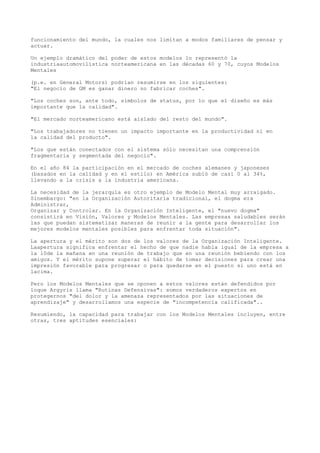 funcionamiento del mundo, la cuales nos limitan a modos familiares de pensar y
actuar.

Un ejemplo dramático del poder de estos modelos lo representó la
industriaautomovilística norteamericana en las décadas 60 y 70, cuyos Modelos
Mentales

(p.e. en General Motors) podrían resumirse en los siguientes:
"El negocio de GM es ganar dinero no fabricar coches".

"Los coches son, ante todo, símbolos de status, por lo que el diseño es más
importante que la calidad".

"El mercado norteamericano está aislado del resto del mundo".

"Los trabajadores no tienen un impacto importante en la productividad ni en
la calidad del producto".

"Los que están conectados con el sistema sólo necesitan una comprensión
fragmentaria y segmentada del negocio".

En el año 84 la participación en el mercado de coches alemanes y japoneses
(basados en la calidad y en el estilo) en América subió de casi 0 al 34%,
llevando a la crisis a la industria americana.

La necesidad de la jerarquía es otro ejemplo de Modelo Mental muy arraigado.
Sinembargo: "en la Organización Autoritaria tradicional, el dogma era
Administrar,
Organizar y Controlar. En la Organización Inteligente, el "nuevo dogma"
consistirá en Visión, Valores y Modelos Mentales. Las empresas saludables serán
las que puedan sistematizar maneras de reunir a la gente para desarrollar los
mejores modelos mentales posibles para enfrentar toda situación".

La apertura y el mérito son dos de los valores de la Organización Inteligente.
Laapertura significa enfrentar el hecho de que nadie habla igual de la empresa a
la 10de la mañana en una reunión de trabajo que en una reunión bebiendo con los
amigos. Y el mérito supone superar el hábito de tomar decisiones para crear una
impresión favorable para progresar o para quedarse en el puesto si uno está en
lacima.

Pero los Modelos Mentales que se oponen a estos valores están defendidos por
loque Argyris llama "Rutinas Defensivas": somos verdaderos expertos en
protegernos "del dolor y la amenaza representados por las situaciones de
aprendizaje" y desarrollamos una especie de "incompetencia calificada"..

Resumiendo, la capacidad para trabajar con los Modelos Mentales incluyen, entre
otras, tres aptitudes esenciales:
 