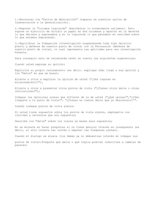 1.-Reconocer los "Saltos de Abstracción" (reparar en nuestros saltos de
laobservación a la generalización).

2.-Exponer la "Columna Izquierda" (manifestar lo normalmente callamos). Esto
supone un ejercicio de dividir un papel en dos columnas y apuntar en la derecha
lo que decimos y expresamos y en la izquierda lo que pensamos en realidad sobre
lo que estamos expresando.

3.-Equilibrar la Indagación (investigación suspendiendo todo tipo dejuicio
previo y defensa de nuestro punto de vista) con la Persuasión (defensa de
nuestro punto de vista), lo cual representa las aptitudes para una investigación
honesta.

Para conseguir esto se recomienda tener en cuenta las siguientes sugerencias:

Cuando usted exponga su opinión:

Explicite su propio razonamiento (es decir. explique cómo llegó a esa opinión y
los "datos" en que se basa);

Aliente a otros a explorar la opinión de usted ("¿Ves lagunas en
mirazonamiento?"),

Aliente a otros a presentar otros puntos de vista ("¿Tienes otros datos u otras
conclusiones?");

Indague las opiniones ajenas que difieren de la de usted ("¿Qué opinas?","¿Cómo
llegaste a tu punto de vista?", "¿Tienes en cuenta datos que yo desconozco?'".

Cuando indague puntos de vista ajenos:

Si usted tiene supuestos sobre los puntos de vista ajenos, expóngalos con
claridad y reconozca que son supuestos;

Describa los "datos" sobre los cuales se basan esos supuestos;

No se moleste en hacer preguntas si no tiene genuino interés en larespuesta (es
decir, si sólo intenta ser cortés o exponer las flaquezas ajenas).

Cuando el dialogo se atasca (los demás ya no demuestran interés en indagar sus

puntos de vista):Pregunte qué datos o qué lógica podrían inducirles a cambiar de
parecer;
 