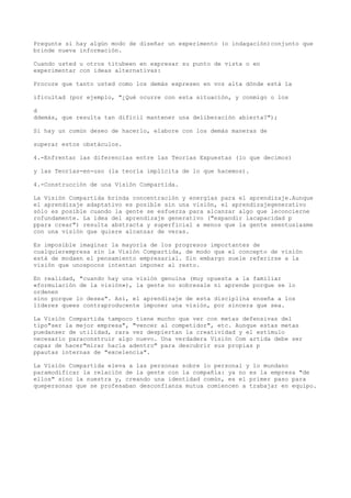 Pregunte si hay algún modo de diseñar un experimento (o indagación)conjunto que
brinde nueva información.

Cuando usted u otros titubeen en expresar su punto de vista o en
experimentar con ideas alternativas:

Procure que tanto usted como los demás expresen en voz alta dónde está la

ificultad (por ejemplo, "¿Qué ocurre con esta situación, y conmigo o los

d
ddemás, que resulta tan difícil mantener una deliberación abierta?");

Si hay un común deseo de hacerlo, elabore con los demás maneras de

superar estos obstáculos.

4.-Enfrentar las diferencias entre las Teorías Expuestas (lo que decimos)

y las Teorías-en-uso (la teoría implícita de lo que hacemos).

4.-Construcción de una Visión Compartida.

La Visión Compartida brinda concentración y energías para el aprendizaje.Aunque
el aprendizaje adaptativo es posible sin una visión, el aprendizajegenerativo
sólo es posible cuando la gente se esfuerza para alcanzar algo que leconcierne
rofundamente. La idea del aprendizaje generativo ("expandir lacapacidad p
ppara crear") resulta abstracta y superficial a menos que la gente seentusiasme
con una visión que quiere alcanzar de veras.

Es imposible imaginar la mayoría de los progresos importantes de
cualquierempresa sin la Visión Compartida, de modo que el concepto de visión
está de modaen el pensamiento empresarial. Sin embargo suele referirse a la
visión que unospocos intentan imponer al resto.

En realidad, "cuando hay una visión genuina (muy opuesta a la familiar
«formulación de la visión»), la gente no sobresale ni aprende porque se lo
ordenen
sino porque lo desea". Así, el aprendizaje de esta disciplina enseña a los
líderes quees contraproducente imponer una visión, por sincera que sea.

La Visión Compartida tampoco tiene mucho que ver con metas defensivas del
tipo"ser la mejor empresa", "vencer al competidor", etc. Aunque estas metas
puedanser de utilidad, rara vez despiertan la creatividad y el estímulo
necesario paraconstruir algo nuevo. Una verdadera Visión Com artida debe ser
capaz de hacer"mirar hacia adentro" para descubrir sus propias p
ppautas internas de "excelencia".

La Visión Compartida eleva a las personas sobre lo personal y lo mundano
paramodificar la relación de la gente con la compañía: ya no es la empresa "de
ellos" sino la nuestra y, creando una identidad común, es el primer paso para
quepersonas que se profesaban desconfianza mutua comiencen a trabajar en equipo.
 