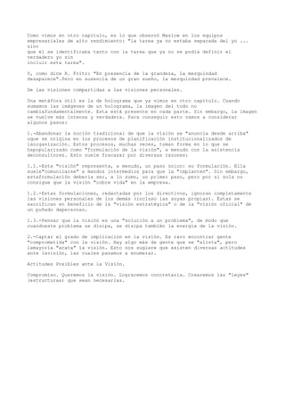 Como vimos en otro capítulo, es lo que observó Maslow en los equipos
empresariales de alto rendimiento: "la tarea ya no estaba separada del yo ...
sino
que él se identificaba tanto con la tarea que ya no se podía definir el
verdadero yo sin
incluir esta tarea".

Y, como dice R. Fritz: "En presencia de la grandeza, la mezquindad
desaparece".Pero en ausencia de un gran sueño, la mezquindad prevalece.

De las visiones compartidas a las visiones personales.

Una metáfora útil es la   de holograma que ya vimos en otro capítulo. Cuando
sumamos las imágenes de   un holograma, la imagen del todo no
cambiafundamentalmente.   Esta está presente en cada parte. Sin embargo, la imagen
se vuelve más intensa y   verdadera. Para conseguir esto vamos a considerar
algunos pasos:

1.-Abandonar la noción tradicional de que la visión se "anuncia desde arriba"
oque se origina en los procesos de planificación institucionalizados de
laorganización. Estos procesos, muchas veces, toman forma en lo que se
hapopularizado como "formulación de la visión", a menudo con la asistencia
deconsultores. Esto suele fracasar por diversas razones:

1.1.-Esta "visión" representa, a menudo, un paso único: su formulación. Ella
suele"comunicarse" a mandos intermedios para que la "implanten". Sin embargo,
estaformulación debería ser, a lo sumo, un primer paso, pero por sí sola no
consigue que la visión "cobre vida" en la empresa.

1.2.-Estas formulaciones, redactadas por los directivos, ignoran completamente
las visiones personales de los demás (incluso las suyas propias). Éstas se
sacrifican en beneficio de la "visión estratégica" o de la "visión oficial" de
un puñado depersonas.

1.3.-Pensar que la visión es una "solución a un problema", de modo que
cuandoeste problema se disipa, se disipa también la energía de la visión.

2.-Captar el grado de implicación   en la visión. Es raro encontrar gente
"comprometida" con la visión. Hay   algo más de gente que se "alista", pero
lamayoría "acata" la visión. Esto   nos sugiere que existen diversas actitudes
ante lavisión, las cuales pasamos   a enumerar.

Actitudes Posibles ante la Visión.

Compromiso. Queremos la visión. Lograremos concretarla. Crearemos las "leyes"
(estructuras) que sean necesarias.
 