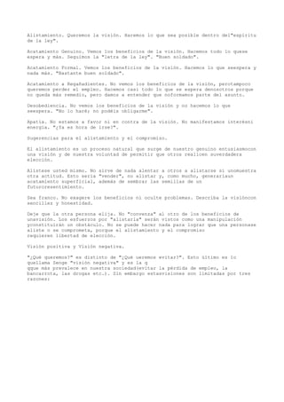 Alistamiento. Queremos la visión. Haremos lo que sea posible dentro del"espíritu
de la ley".

Acatamiento Genuino. Vemos los beneficios de la visión. Hacemos todo lo quese
espera y más. Seguimos la "letra de la ley". "Buen soldado".

Acatamiento Formal. Vemos los beneficios de la visión. Hacemos lo que seespera y
nada más. "Bastante buen soldado".

Acatamiento a Regañadientes. No vemos los beneficios de la visión, perotampoco
queremos perder el empleo. Hacemos casi todo lo que se espera denosotros porque
no queda más remedio, pero damos a entender que noformamos parte del asunto.

Desobediencia. No vemos los beneficios de la visión y no hacemos lo que
seespera. "No lo haré; no podéis obligarme".

Apatía. No estamos a favor ni en contra de la visión. No manifestamos interésni
energía. "¿Ya es hora de irse?".

Sugerencias para el alistamiento y el compromiso.

El alistamiento es un proceso natural que surge de nuestro genuino entusiasmocon
una visión y de nuestra voluntad de permitir que otros realicen suverdadera
elección.

Alístese usted mismo. No sirve de nada alentar a otros a alistarse si unomuestra
otra actitud. Esto sería "vender", no alistar y, como mucho, generaríaun
acatamiento superficial, además de sembrar las semillas de un
futuroresentimiento.

Sea franco. No exagere los beneficios ni oculte problemas. Describa la visióncon
sencillez y honestidad.

Deje que la otra persona elija. No "convenza" al otro de los beneficios de
unavisión. Los esfuerzos por "alistarla" serán vistos como una manipulación
yconstituirán un obstáculo. No se puede hacer nada para lograr que una personase
aliste o se comprometa, porque el alistamiento y el compromiso
requieren libertad de elección.

Visión positiva y Visión negativa.

"¿Qué queremos?" es distinto de "¿Qué ueremos evitar?". Esto último es lo
quellama Senge "visión negativa" y es la q
qque más prevalece en nuestra sociedad(evitar la pérdida de empleo, la
bancarrota, las drogas etc.). Sin embargo estasvisiones son limitadas por tres
razones:
 