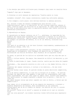 1.-La energía que podría utilizarse para conseguir algo nuevo se canaliza hacia

"impedir" algo que no deseamos.

2.-Connotan un sutil mensaje de impotencia: "nuestra gente no tiene

verdadero interés". Sólo logran convocatoria cuando hay suficiente amenaza.

3.-Son siempre a corto plazo: sólo motivan mientras la amenaza persiste.

Así, existen 2 modos de energía fundamentales para motivar a las
organizaciones:el temor y la aspiración. En las visiones negativas subyace el
temor, mientras queen las positivas es la aspiración. El temor puede funcionar
muy bien en periodoscortos, pero la aspiración perdura como fuente continua de
aprendizaje ycrecimiento.

5.-Aprendizaje en Equipo.

El Aprendizaje en Equipo comienza con el "... «diálogo», la capacidad de los
miembros del equipo para «suspender los supuestos» e ingresar en un auténtico
«pensamiento conjunto»". Implica también reconocer los obstáculos dela re za e:
por ejemplo los patrones de defensa. Si no se los detecta, erosionan elap
pprend
ndndi
iizaj
jje, pero si se detectan y se les hace florecer creativamente, puedenacelerar el
aprendizaje (Senge, 1990, 19).

En cuanto a este pensamiento conjunto, es muy interesante conseguir lo que
Sengellama el alineamiento. Este fenómeno era descrito por un jugador de
baloncestode los Celtics de Boston (Bill Russell) de la siguiente forma:

"A veces, un partido de los Celtics se calentaba tanto que era algo más que un
juego
físico o incluso mental. Era magia. Esa sensación es difícil de describir y, por
cierto,
yo nunca la mencionaba al jugar. Cuando ocurría, sentía que mis dotes de jugador
se
agudizaban... Esa sensación envolvía no sólo a mí y a los demás Celtics, sino a
los
jugadores del equipo contrario, e incluso a los árbitros... En ese nivel
especial,
ocurrían muchas cosas raras. El partido estaba en plena ebullición competitiva,
pero
yo no me sentía competitivo, lo cual era un milagro en sí mismo... El partido
marchaba tan deprisa que cada gambeta y cada pase era sorprendente, pero nada
podía sorprenderme. Era casi como jugar en cámara lenta. Durante esos momentos,
casi podía prever la jugada siguiente y adonde iría la pelota... Para mí, la
clave era
que ambos equipos tenían que estar jugando con todo su fervor, y tenían que ser
competitivos."

Como vemos, en el alineamiento se da una especie de resonancia o sinergía y
haymenos desperdicio de energía. Este alineamiento es una condición
necesariapara que se de el trabajo en equipo. Los músicos de jazz lo conocen
como "being in
the groove": "estar en el surco" y sugiere un estado en el cual un conjunto
"toca
como una sola persona". Los mismos jazzistas tienen dificultad para expresarlo
con
 