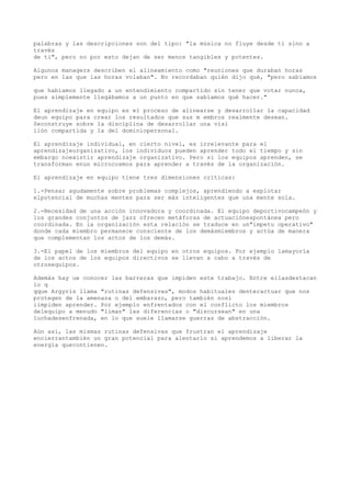 palabras y las descripciones son del tipo: "la música no fluye desde ti sino a
través
de ti", pero no por esto dejan de ser menos tangibles y potentes.

Algunos managers describen el alineamiento como "reuniones que duraban horas
pero en las que las horas volaban". No recordaban quién dijo qué, "pero sabíamos

que habíamos llegado a un entendimiento compartido sin tener que votar nunca,
pues simplemente llegábamos a un punto en que sabíamos qué hacer."

El aprendizaje en equipo es el proceso de alinearse y desarrollar la capacidad
deun equipo para crear los resultados que sus m embros realmente desean.
Seconstruye sobre la disciplina de desarrollar una visi
iión compartida y la del dominiopersonal.

El aprendizaje individual, en cierto nivel, es irrelevante para el
aprendizajeorganizativo, los individuos pueden aprender todo el tiempo y sin
embargo noexistir aprendizaje organizativo. Pero si los equipos aprenden, se
transforman enun microcosmos para aprender a través de la organización.

El aprendizaje en equipo tiene tres dimensiones críticas:

1.-Pensar agudamente sobre problemas complejos, aprendiendo a explotar
elpotencial de muchas mentes para ser más inteligentes que una mente sola.

2.-Necesidad de una acción innovadora y coordinada. El equipo deportivocampeón y
los grandes conjuntos de jazz ofrecen metáforas de actuaciónespontánea pero
coordinada. En la organización esta relación se traduce en un"ímpetu operativo"
donde cada miembro permanece consciente de los demásmiembros y actúa de manera
que complementan los actos de los demás.

3.-El papel de los miembros del equipo en otros equipos. Por ejemplo lamayoría
de los actos de los equipos directivos se llevan a cabo a través de
otrosequipos.

Además hay ue conocer las barreras que impiden este trabajo. Entre ellasdestacan
lo q
qque Argyris llama "rutinas defensivas", modos habituales denteractuar que nos
protegen de la amenaza o del embarazo, pero también nosi
iimpiden aprender. Por ejemplo enfrentados con el conflicto los miembros
delequipo a menudo "liman" las diferencias o "discursean" en una
luchadesenfrenada, en lo que suele llamarse guerras de abstracción.

Aún así, las mismas rutinas defensivas que frustran el aprendizaje
encierrantambién un gran potencial para alentarlo si aprendemos a liberar la
energía quecontienen.
 