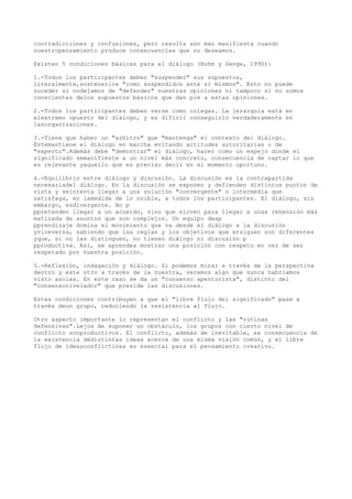 contradicciones y confusiones, pero resulta aún más manifiesta cuando
nuestropensamiento produce consecuencias que no deseamos.

Existen 5 condiciones básicas para el diálogo (Bohm y Senge, 1990):

1.-Todos los participantes deben "suspender" sus supuestos,
literalmente,sostenerlos "como suspendidos ante sí mismos". Esto no puede
suceder si nodejamos de "defender" nuestras opiniones ni tampoco si no somos
conscientes delos supuestos básicos que dan pie a estas opiniones.

2.-Todos los participantes deben verse como colegas. La jerarquía está en
elextremo opuesto del diálogo, y es difícil conseguirlo verdaderamente en
lasorganizaciones.

3.-Tiene que haber un "arbitro" que "mantenga" el contexto del diálogo.
Éstemantiene el diálogo en marcha evitando actitudes autoritarias o de
"experto".Además debe "demostrar" el diálogo, hacer como un espejo donde el
significado semanifieste a un nivel más concreto, consecuencia de captar lo que
es relevante yaquello que es preciso decir en el momento oportuno.

4.-Equilibrio entre diálogo y discusión. La discusión es la contrapartida
necesariadel diálogo. En la discusión se exponen y defienden distintos puntos de
vista y seintenta llegar a una solución "convergente" o intermedia que
satisfaga, en lamedida de lo osible, a todos los participantes. El diálogo, sin
embargo, esdivergente. No p
ppretenden llegar a un acuerdo, sino que sirven para llegar a unaa rehensión más
matizada de asuntos que son complejos. Un equipo deap
pprendizaje domina el movimiento que va desde el diálogo a la discusión
yviceversa, sabiendo que las reglas y los objetivos que ersiguen son diferentes
yque, si no las distinguen, no tienen diálogo ni discusión p
pproductiva. Así, se aprendea mostrar una posición con respeto en vez de ser
respetado por nuestra posición.

5.-Reflexión, indagación y diálogo. Si podemos mirar a través de la perspectiva
deotro y este otro a través de la nuestra, veremos algo que nunca habríamos
visto asolas. En este caso se da un "consenso aperturista", distinto del
"consensonivelador" que preside las discusiones.

Estas condiciones contribuyen a que el "libre flujo del significado" pase a
través deun grupo, reduciendo la resistencia al flujo.

Otro aspecto importante lo representan el conflicto y las "rutinas
defensivas".Lejos de suponer un obstáculo, los grupos con cierto nivel de
conflicto sonproductivos. El conflicto, además de inevitable, es consecuencia de
la existencia dedistintas ideas acerca de una misma visión común, y el libre
flujo de ideasconflictivas es esencial para el pensamiento creativo.
 