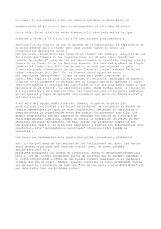 no crear. Si nos sentamos a ver los charcos que deja la marea baja, no

veremos mucho al principio; pero si permanecemos un rato más, el charco

cobra vida. Estas criaturas están siempre allí, pero para verlas hay que

calmarse y "rodar a 33 r.p.m., no a 78 como estamos acostumbrados a

funcionar".5.-La ilusión de que se aprende de la experiencia. La experiencia es
un potentemétodo para a render pero ¿qué sucede cuando no vemos las
consecuencias denuestros actos p
pporque estos llegan mucho más tarde en el tiempo? Sin embargo, lamayoría de las
decisiones que tomamos en las organizaciones son de este tipo. Demodo que
también "aprendemos" cosas de las que desconocemos su resultado. Unejemplo es la
inversión en formación de los Recursos Humanos. Sus resultados,además de llegar
tarde en el tiempo, son difíciles de medir, de modo que unposterior jefe
financiero puede convencernos de que para "recortar costes" esbueno "eliminar
tales inversiones inútiles". En las "nuevas tecnologías" es mucho
más importante "desaprender" lo que se sabe para poder comprender lo
nuevo. Esto explica la cada día más grande, e inevitable, necesidad de despedir
ojubilar anticipadamente al personal por su incapacidad para aprender lo nuevo
(yes precisamente el personal más cualificado en las antiguas habilidades el que
másincurre en este error). La experiencia pues, ahoga muchas veces la innovación
y elaprendizaje, y esto explica cómo, las organizaciones inteligentes prefieren
gentedispuesta y capaz de aprender continuamente que gente con "experiencia" y
sólidocurriculum.

6.-El mito del equipo administrativo. Además, lo que en un principio
sondivisiones funcionales o el "nivel estratégico" se convierten en feudos de
"expertosprofesionales" que, de modo corporativo, defienden su territorio y
compitencontra la organización antes que seguir "colaborando" con ella. Los
grupos dedirectivos son más expertos en defender sus puntos de vista que en
resolverproblemas complejos, además de rehuir la indagación colectiva porque
amenazasu posición de expertos. Es más, cuando hay problemas complejos los
equipossuelen ceder a las presiones dominantes y ocultar sus desavenencias ante
elexterior. Esta "incompetencia calificada" (Argyris, 1990) impide el
aprendizaje.

Las leyes que fundamentan esta quinta disciplina (pensamiento sistémico)

son: 1.-Los problemas de hoy derivan de las "soluciones" del ayer. Las ventas
dehoy decaen orque hubo una "exitosa oferta" ayer. Un nuevo gerente
decide"resolver" el p
pproblema reduciendo los costes de inventario. Ahora el departamentocomercial
pasa el 20% del tiempo recibiendo quejas de clientes que no reciben supedido y
el resto convenciendo a otros de que pueden recibir cualquier color quedeseen
siempre que sea el negro. Además, quienes resuelven el nuevo problemano suelen
ser quienes lo provocaron, de modo que "van de una parte a otra delsistema" sin
ser detectados como una problema global.
 