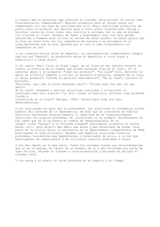 2.-Cuanto más se presiona, más presiona el sistema. Este proceso se conoce como
"realimentación compensadora". Mayores alimentos para el tercer mundo son
compensados con una tasa de natalidad más alta. Mayor publicidad yreducción de
precio para un producto que declina gana a corto plazo clientes pero obliga a
recortar costes en otras cosas como servicio y calidad, con lo que se pierden
los clientes al final. Dejamos de fumar y engordamos; esto nos hace perder
autoestima y fumamos para aliviar el estrés de estar gordos. La madre quiere que
su hijo se lleve bien con los compañeros de escuela y se entromete en su
vida,impidiendo que su hijo aprenda por sí solo y como consecuencia los
compañeros se van.

3.-La conducta mejora antes de empeorar. La realimentación compensadora siempre
implica una "demora", un paréntesis entre el beneficio a corto plazo y
elperjuicio a largo plazo.

4.-El camino fácil lleva al mismo lugar. En el folklore del Cercano Oriente se
cuenta la historia de un hombre que estaba buscando algo en el suelo. Se le
acercóun amigo y le preguntó: "¿Qué has perdido?". "La llave" dijo. Entonces el
amigo se arrodilló también y los dos se pusieron a buscarla. Después de un rato,
el amigo preguntó: "¿Donde la perdiste exactamente?". "En mi casa", contestó el
borracho.
"Entonces, ¿por qué la estás buscando aquí?". "Porque aquí hay más luz que
dentro
de mi casa". Tendemos a aplicar soluciones conocidas a situaciones no
conocidas.Como dijo alguien: "si sólo tienes un martillo, entonces todo problema
tiende a
convertirse en un clavo" (Morgan, 1989). Necesitamos toda una caja
deherramientas.

5.-La cura puede ser peor que la enfermedad. Las soluciones no sistémicas suelen
padecer del síndrome de la dependencia, de modo que se convierten en hábitos
adictivos impidiendo progresivamente la capacidad de la organizaciónpara
solucionar sus propios problemas. El alcoholismo es un ejemplo. Estefenómeno es
tan común que se le ha puesto el nombre de "desplazamiento de la
carga": todos "ayudan" a un "sistema huésped" (entregando alimentos al tercer
mundo, etc.) para dejarlo más débil que antes y más necesitado de ayuda. Gran
parte de la crítica hacia la existencia de un departamento independiente de RRHH
está basada en este principio: dejamos que expertos solucionen nuestros
problemas, haciéndonos más dependientes y necesitados de ellos, a la vez que
másincapaces de comunicarnos y de solucionar nuestros problemas a solas.

6.-Lo más rápido es lo más lento. Todos los sistemas tienen una velocidadóptima
que no es la máxima. El cáncer es un ejemplo de ir a más velocidad por parte de
unas células, retando al sistema a contrarrestarlas y poniendo en peligro el
sistema total.

7.-La causa y el efecto no están próximos en el espacio y el tiempo.
 