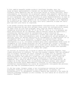 8.-Los cambios pequeños pueden producir resultados grandes, pero las
zonas de mayor apalancamiento a menudo son las menos obvias. Elpensamiento
sistémico suele demostrar que las soluciones obvias no suelen funcionar. Pero,
inversamente, el "principio de la palanca" sugiere cómo pequeños cambios bien
focalizados pueden producir mejoras significativas y duraderas si se realizan en
el sitio apropiado. Ello implica descubrir el punto deapalancamiento, el cual no
suele ser evidente casi nunca para los miembros delsistema y no están próximas
en el espacio y el tiempo respecto de los síntomas. Un ejemplo es el "apéndice
de orientación" del timón de una nave: gira hacia laderecha la popa del barco
para que este gire hacia la izquierda.

9.-Se pueden alcanzar dos metas aparentemente contradictorias. Un ejemploes la
creencia americana de que alta calidad y bajo coste son contradictorios cuando
en Japón nunca se tuvo este problema. Esto viene de nuestra educación en
categorías aristotélica de que "A" no es "No A". Pero, p. e., no pensamos que
mayor participación de los empleados implica menores costes de supervisión y
coordinación, menores costes en reclamaciones y menor inversión en
publicidad.Aún hay maestros, profesores y alumnos que creen que aprender y
divertirse son cosas contrapuestas y que, en la suposición de que aprender es
aburrido, basan sus métodos educativos en "recompensar" el "aprendizaje" con la
"recompensa" de"ir a la excursión" u "obtener un sobresaliente". Estas
concepciones son ajenas alespíritu sistémico usado en las organizaciones
inteligentes y, p. e., en muchos colegios para niños superdotados donde nunca se
recompensa al niño porque éstetiene una sed ilimitada por conocer y aprender
cosas de modo natural,divirtiéndose en el mismo acto de aprender. La recompensa
daña irremediablemente la delicada capacidad que todos tuvimos para aprender
espontáneamente sin distinguir el trabajo del juego.

10.-Dividir un elefante por la mitad no genera dos elefantes pequeños. Tres
ciegos encontraron un elefante. "es una cosa grande y áspera, como una alfombra"
dijo el primero cogiendo una oreja. Cogiendo la trompa dijo el segundo: "Yo
tengo la verdad, es un tubo recto y hueco". Y el tercero, cogiendo una pata
delantera,señaló: "Es poderoso y firme como una columna". Estos ciegos se
parecen mucho a los jefes de Marketing, Producción y Finanzas de muchas
compañías. Así, nunca se sabrá lo que es un elefante o una organización. No
siempre es lo más adecuado ver los problemas de manera global, pero imponer
rígidas divisiones entre departamentos y ensalzar la alta especialización
incrementan alarmantemente los costes de coordinación (incluyendo más personal
para que haga de intermediarioentre las partes).

11.-No hay culpa. Solemos culpar a las circunstancias externas de nuestros
problemas: "alguien" nos perjudicó (los competidores, la prensa, los
profesores,etc.). El pensamiento sistémico muestra que nosotros y las causa de
nuestros problemas formamos un sólo sistema. La cura radica de la relación con
nuestro "enemigo".
 