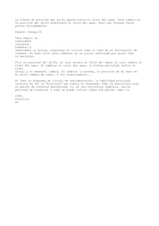 La flecha de posición del grifo apunta hacia el flujo del agua. Todo cambio en
la posición del grifo modificará el flujo del agua. Pero las flechas nunca
parten aisladamente:

Fuente: Senge,101

Para seguir la
comencemos
cualquier
elemento y
observemos la acción, siguiendo el círculo como el tren de un ferrocarril de
juguete. Un buen sitio para comenzar es la acción realizada por quien tomó
la decisión:

Fijo la posición del grifo, el cual ajusta el flujo del agua, el cual cambia el
nivel del agua. Al cambiar el nivel del agua, la brecha percibida (entre el
nivel
actual y el deseado) cambia. Al cambiar la brecha, la posición de mi mano en
el grifo cambia de nuevo. Y así sucesivamente...

Al leer un diagrama de círculo de realimentación, la habilidad principal
consiste en ver la "historia" que cuenta el diagrama: cómo la estructura crea
un patrón de conducta determinado (o, en una estructura compleja, varios
patrones de conducta) y cómo se puede influir sobre ese patrón. Aquí la

1990,
historia,
en
 