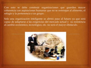 Con esto se debe construir organizaciones que guarden mayor
coherencia con aspiraciones humanas que no se restrinjan al alimento, el
refugio y la pertenencia a un grupo.
Solo una organización inteligente se abrirá paso al futuro ya que será
capaz de adaptarse a las exigencias del mercado actual y su resistencia
al cambio económico, tecnológico, etc. no será el mayor obstáculo.
 
