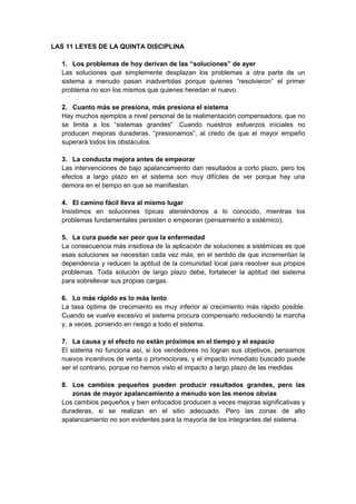 LAS 11 LEYES DE LA QUINTA DISCIPLINA
1. Los problemas de hoy derivan de las “soluciones” de ayer
Las soluciones que simplemente desplazan los problemas a otra parte de un
sistema a menudo pasan inadvertidas porque quienes “resolvieron” el primer
problema no son los mismos que quienes heredan el nuevo.
2. Cuanto más se presiona, más presiona el sistema
Hay muchos ejemplos a nivel personal de la realimentación compensadora, que no
se limita a los “sistemas grandes” .Cuando nuestros esfuerzos iníciales no
producen mejoras duraderas, “presionamos”, al credo de que el mayor empeño
superará todos los obstáculos.
3. La conducta mejora antes de empeorar
Las intervenciones de bajo apalancamiento dan resultados a corto plazo, pero los
efectos a largo plazo en el sistema son muy difíciles de ver porque hay una
demora en el tiempo en que se manifiestan.
4. El camino fácil lleva al mismo lugar
Insistimos en soluciones típicas ateniéndonos a lo conocido, mientras los
problemas fundamentales persisten o empeoran (pensamiento a sistémico).
5. La cura puede ser peor que la enfermedad
La consecuencia más insidiosa de la aplicación de soluciones a sistémicas es que
esas soluciones se necesitan cada vez más, en el sentido de que incrementan la
dependencia y reducen la aptitud de la comunidad local para resolver sus propios
problemas. Toda solución de largo plazo debe, fortalecer la aptitud del sistema
para sobrellevar sus propias cargas.
6. Lo más rápido es lo más lento
La tasa óptima de crecimiento es muy inferior al crecimiento más rápido posible.
Cuando se vuelve excesivo el sistema procura compensarlo reduciendo la marcha
y, a veces, poniendo en riesgo a todo el sistema.
7. La causa y el efecto no están próximos en el tiempo y el espacio
El sistema no funciona así, si los vendedores no logran sus objetivos, pensamos
nuevos incentivos de venta o promociones, y el impacto inmediato buscado puede
ser el contrario, porque no hemos visto el impacto a largo plazo de las medidas
8. Los cambios pequeños pueden producir resultados grandes, pero las
zonas de mayor apalancamiento a menudo son las menos obvias
Los cambios pequeños y bien enfocados producen a veces mejoras significativas y
duraderas, si se realizan en el sitio adecuado. Pero las zonas de alto
apalancamiento no son evidentes para la mayoría de los integrantes del sistema.
 