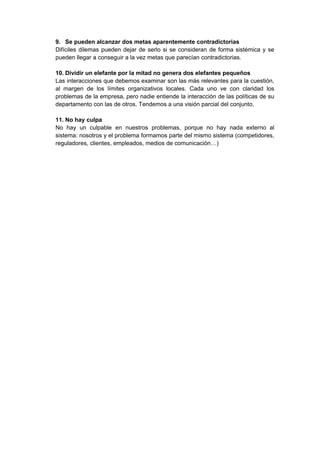 9. Se pueden alcanzar dos metas aparentemente contradictorias
Difíciles dilemas pueden dejar de serlo si se consideran de forma sistémica y se
pueden llegar a conseguir a la vez metas que parecían contradictorias.
10. Dividir un elefante por la mitad no genera dos elefantes pequeños
Las interacciones que debemos examinar son las más relevantes para la cuestión,
al margen de los límites organizativos locales. Cada uno ve con claridad los
problemas de la empresa, pero nadie entiende la interacción de las políticas de su
departamento con las de otros. Tendemos a una visión parcial del conjunto.
11. No hay culpa
No hay un culpable en nuestros problemas, porque no hay nada externo al
sistema: nosotros y el problema formamos parte del mismo sistema (competidores,
reguladores, clientes, empleados, medios de comunicación…)
 
