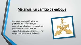 Metanoia, un cambio de enfoque 
• Metanoia es el significado mas 
profundo del aprendizaje, el 
aprendizaje adaptivo y el aprendizaje 
generativo aumenta nuestra 
capacidad creativa para formar parte 
del proceso generativo de la vida. 
 