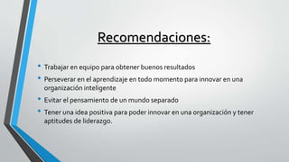 Recomendaciones: 
• Trabajar en equipo para obtener buenos resultados 
• Perseverar en el aprendizaje en todo momento para innovar en una 
organización inteligente 
• Evitar el pensamiento de un mundo separado 
• Tener una idea positiva para poder innovar en una organización y tener 
aptitudes de liderazgo. 
 