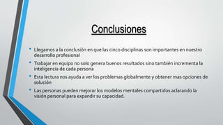 Conclusiones 
• Llegamos a la conclusión en que las cinco disciplinas son importantes en nuestro 
desarrollo profesional 
• Trabajar en equipo no solo genera buenos resultados sino también incrementa la 
inteligencia de cada persona 
• Esta lectura nos ayuda a ver los problemas globalmente y obtener mas opciones de 
solución 
• Las personas pueden mejorar los modelos mentales compartidos aclarando la 
visión personal para expandir su capacidad. 
