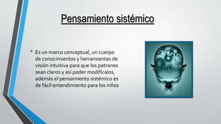 Pensamiento sistémico 
• Es un marco conceptual, un cuerpo 
de conocimientos y herramientas de 
visión intuitiva para que los patrones 
sean claros y así poder modifícalos, 
además el pensamiento sistémico es 
de fácil entendimiento para los niños 
 