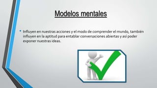 Modelos mentales 
• Influyen en nuestras acciones y el modo de comprender el mundo, también 
influyen en la aptitud para entablar conversaciones abiertas y así poder 
exponer nuestras ideas. 
 