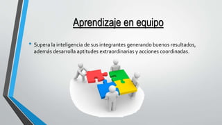Aprendizaje en equipo 
• Supera la inteligencia de sus integrantes generando buenos resultados, 
además desarrolla aptitudes extraordinarias y acciones coordinadas. 
 