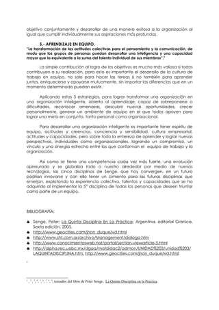 objetivo conjuntamente y desarrollar de una manera exitosa a la organización al
igual que cumplir individualmente sus aspiraciones más profundas.

            5.- APRENDIZAJE EN EQUIPO.
”La transformación de las actitudes colectivas para el pensamiento y la comunicación, de
modo que los grupos de personas puedan desarrollar una inteligencia y una capacidad
mayor que la equivalente a la suma del talento individual de sus miembros”.9

       La simple contribución al logro de los objetivos es mucho más valiosa si todos
contribuyen a su realización, para esto es importante el desarrollo de la cultura de
trabajo en equipo, no solo para hacer las tareas si no también para aprender
juntos, enriquecerse y apoyarse mutuamente, sin importar las diferencias que en un
momento determinado puedan existir.

        Aplicando estas 5 estrategias, para lograr transformar una organización en
una organización inteligente, abierta al aprendizaje, capaz de sobreponerse a
dificultades, reconocer amenazas, descubrir nuevas oportunidades, crecer
personalmente, generar un ambiente de equipo en el que todos apoyen para
lograr una meta en conjunto, tanto personal como organizacional.

       Para desarrollar una organización inteligente es importante tener espíritu de
equipo, actitudes y creencias, conciencia y sensibilidad, cultura empresarial,
actitudes y capacidades, pero sobre todo la entereza de aprender y lograr nuevas
perspectivas, individuales como organizacionales, logrando un compromiso, un
vínculo y una sinergia estrecha entre los que conforman el equipo de trabajo y la
organización.

      Así como se tiene una competencia cada vez más fuerte, una evolución
apresurada y se globaliza todo a nuestro alrededor por medio de nuevas
tecnologías, las cinco disciplinas de Senge, que hoy convergen, en un futuro
podrían innovarse y con ello tener un cimiento para las futuras disciplinas que
emerjan, explotando la experiencia colectiva, talentos y capacidades que se ha
adquirido al implementar la 5ta disciplina de todas las personas que deseen triunfar
como parte de un equipo.



BIBLIOGRAFÍA:

♣ Senge, Peter; La Quinta Disciplina En La Práctica; Argentina, editorial Granica,
       Sexta edición, 2005.
♣      http://www.geocities.com/jhon_duque/vd.html
♣      http://www.sht.com.ar/archivo/Management/dialogo.htm
♣      http://www.conocimientosweb.net/portal/section-viewarticle-5.html
♣      http://alpha.rec.uabc.mx/dgaa/matdidac2/admon/UNIDAD%203/unidad%203/
       LAQUINTADISCIPLINA.htm. http://www.geocities.com/jhon_duque/vd.html.
1




1
    , 2 , 3, 4, 5, 6, 7, 8, 9, tomados del libro de Peter Senge, La Quinta Disciplina en la Practica.
 