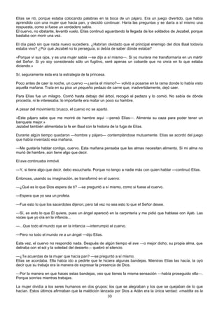 10
Elías se rió, porque estaba colocando palabras en la boca de un pájaro. Era un juego divertido, que había
aprendido con una mujer que hacia pan, y decidió continuar. Haría las preguntas y se daría a sí mismo una
respuesta, como si fuese un verdadero sabio.
El cuervo, no obstante, levantó vuelo. Elías continuó aguardando la llegada de los soldados de Jezabel, porque
bastaba con morir una vez.
El día pasó sin que nada nuevo sucediera. ¿Habrían olvidado que el principal enemigo del dios Baal todavía
estaba vivo? ¿Por qué Jezabel no lo perseguía, si debía de saber dónde estaba?
«Porque vi sus ojos, y es una mujer sabia —se dijo a sí mismo—. Si yo muriera me transformaría en un mártir
del Señor. Si yo soy considerado sólo un fugitivo, seré apenas un cobarde que no creía en lo que estaba
diciendo.»
Sí, seguramente ésta era la estrategia de la princesa.
Poco antes de caer la noche, un cuervo —¿sería el mismo?— volvió a posarse en la rama donde lo había visto
aquella mañana. Traía en su pico un pequeño pedazo de carne que, inadvertidamente, dejó caer.
Para Elías fue un milagro. Corrió hasta debajo del árbol, recogió el pedazo y lo comió. No sabía de dónde
procedía, ni le interesaba; lo importante era matar un poco su hambre.
A pesar del movimiento brusco, el cuervo no se apartó.
«Este pájaro sabe que me moriré de hambre aquí —pensó Elías—. Alimenta su caza para poder tener un
banquete mejor.»
Jezabel también alimentaba la fe en Baal con la historia de la fuga de Elías.
Durante algún tiempo quedaron —hombre y pájaro— contemplándose mutuamente. Elías se acordó del juego
que había inventado esa mañana.
—Me gustaría hablar contigo, cuervo. Esta mañana pensaba que las almas necesitan alimento. Si mi alma no
murió de hambre, aún tiene algo que decir.
El ave continuaba inmóvil.
—Y, si tiene algo que decir, debo escucharla. Porque no tengo a nadie más con quien hablar —continuó Elías.
Entonces, usando su imaginación, se transformó en el cuervo:
—¿Qué es lo que Dios espera de ti? —se preguntó a sí mismo, como si fuese el cuervo.
—Espera que yo sea un profeta.
—Fue esto lo que los sacerdotes dijeron; pero tal vez no sea esto lo que el Señor desee.
—Sí, es esto lo que Él quiere, pues un ángel apareció en la carpintería y me pidió que hablase con Ajab. Las
voces que yo oía en la infancia...
—...Que todo el mundo oye en la infancia —interrumpió el cuervo.
—Pero no todo el mundo ve a un ángel —dijo Elías.
Esta vez, el cuervo no respondió nada. Después de algún tiempo el ave —o mejor dicho, su propia alma, que
deliraba con el sol y la soledad del desierto— quebró el silencio.
—¿Te acuerdas de la mujer que hacía pan? —se preguntó a sí mismo.
Elías se acordaba. Ella había ido a pedirle que le hiciera algunas bandejas. Mientras Elías las hacía, la oyó
decir que su trabajo era la manera de expresar la presencia de Dios.
—Por la manera en que haces estas bandejas, veo que tienes la misma sensación —había proseguido ella—.
Porque sonríes mientras trabajas.
La mujer dividía a los seres humanos en dos grupos: los que se alegraban y los que se quejaban de lo que
hacían. Estos últimos afirmaban que la maldición lanzada por Dios a Adán era la única verdad: «maldita es la
 