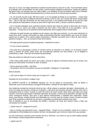 11
tierra por tu causa. Con fatiga obtendrás el sustento durante todos los días de tu vida». No encontraban placer
en el trabajo, pero los fastidiaban los días santos, cuando estaban obligados a descansar. Usaban las palabras
del Señor como una disculpa para sus vidas inútiles, y se olvidaban de que Él también había dicho a Moisés:
«El Señor tu Dios te bendecirá abundantemente en la tierra que te di en herencia para poseerla».
—Sí, me acuerdo de esta mujer. Ella tenía razón; a mí me gustaba el trabajo en la carpintería. —Cada mesa
que montaba, cada silla que tallaba le permitían entender y amar la vida, aun cuando sólo ahora comprendiese
eso—. Ella me dijo que conversara con las cosas que hacía, y me quedaría asombrado al ver que las cosas
eran capaces de responderme, porque yo ponía allí lo mejor de mi alma, y recibía a cambio la sabiduría.
—Si no hubieses trabajado como carpintero tampoco habrías sido capaz de colocar tu alma fuera de ti mismo,
fingir que eres un cuervo que habla y entender que eres mejor y más sabio de lo que pensabas —fue la
respuesta—. Porque fue en la carpintería donde descubriste que lo sagrado está en todas partes.
—Siempre me gustó simular que hablaba con las mesas y las sillas que construía; ¿no era esto suficiente? La
mujer tenía razón: cuando conversaba con ellas acostumbraba descubrir pensamientos que nunca me habían
pasado por la cabeza. Pero cuando estaba empezando a entender que podía servir a Dios de esta manera,
apareció el ángel y... bien, ya conoces el resto de la historia.
—El ángel apareció porque tú estabas preparado —respondió el cuervo.
—Yo era un buen carpintero.
—Era parte de tu aprendizaje. Cuando un hombre camina en dirección a su destino, se ve forzado muchas
veces a cambiar de rumbo. Otras veces, las circunstancias externas son más fuertes, y se ve obligado a
acobardarse y ceder. Todo esto forma parte del aprendizaje.
Elías escuchaba con atención lo que su alma decía.
—Pero nadie puede perder de vista lo que quiere. Aunque en algunos momentos piense que el mundo y los
demás son más fuertes. El secreto es éste: no desistir.
—Nunca pensé ser profeta —dijo Elías.
—Sí pensaste. Pero te convencieron de que era imposible. O peligroso. O impensable.
Elías se levantó.
—¿Por qué me digo a mí mismo cosas que no quiero oír? —gritó.
Asustado con el movimiento, el pájaro huyó.
EL CUERVO VOLVIÓ A LA MAÑANA siguiente. En vez de repetir la conversación, Elías se dedicó a
observarlo, pues el animal siempre conseguía alimentarse, y siempre le traía algunos restos.
Una misteriosa amistad fue creciendo entre los dos, y Elías empezó a aprender del pájaro. Observándolo, vio
cómo era capaz de encontrar comida en el desierto, y descubrió que él podría sobrevivir algunos días más si
consiguiera hacer lo mismo. Cuando el vuelo del cuervo se hacía circular, Elías sabía que había una presa
cercana; corría hacia aquel lugar e intentaba capturarla. Al principio, muchos de los pequeños animales que allí
vivían conseguían escapar, pero poco a poco adquirió entrenamiento y habilidad para capturarlos. Usaba
ramas como lanzas, cavaba trampas que disfrazaba con una fina capa de ramitas y arena. Cuando la presa
caía, Elías compartía su alimento con el cuervo, y guardaba una parte para ocuparla como cebo.
Pero la soledad en que se encontraba era terrible y opresora, de modo que resolvió volver a fingir que
conversaba con el pájaro.
—¿Quién eres tú? —preguntó el cuervo.
—Soy un hombre que descubrió la paz —respondió Elías—. Puedo vivir en el desierto, cuidar de mí mismo y
contemplar la infinita belleza de la creación de Dios. He descubierto que mi alma es mejor de lo que pensaba.
Los dos continuaron cazando juntos durante otra luna. Entonces, una noche en que su alma estaba poseída
por la tristeza, resolvió preguntarse nuevamente:
—¿Quién eres tú?
 