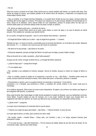 12
—No sé.
Otra luna murió y renació en el cielo. Elías sentía que su cuerpo estaba más fuerte y su mente más clara. Esa
noche se dirigió al cuervo, que estaba posado en la misma rama de siempre, y respondió a la pregunta que
hiciera algún tiempo atrás:
—Soy un profeta. Vi un ángel mientras trabajaba, y no puedo tener dudas de que soy capaz, aunque todos los
hombres del mundo digan lo contrario. Provoqué una masacre en mi país porque desafié a la bienamada de mi
reina. Estoy en el desierto, como estuve antes en una carpintería, porque mi propia alma me dijo que un
hombre debe pasar por diversas etapas antes de poder cumplir su destino.
—Sí, ahora ya sabes quién eres —comentó el cuervo.
Aquella noche, cuando Elías volvió de la caza, quiso beber un poco de agua y vio que el Querite se había
secado. Pero estaba tan cansado que decidió dormir.
En su sueño, el ángel de la guarda —que no venía desde hacía tiempo— apareció.
—El ángel del Señor habló con tu alma —dijo el ángel de la guarda—. Y ordenó:
Retírate de aquí, ve hacia el oriente y escóndete junto al torrente del Querite, en la frontera del Jordán. Beberás
del torrente; Y———ordené a los cuervos que allí mismo te sustenten.
—Mi alma te ha escuchado —dijo Elías en el sueño.
—Entonces despierta, porque el ángel del Señor me pide que me aleje y quiere hablar contigo.
Elías se levantó de un salto, asustado. ¿Qué había pasado?
Aunque era de noche, el lugar se llenó de luz, y el ángel del Señor apareció.
—¿Qué te trajo aquí? —preguntó el ángel.
—Tú me trajiste aquí.
—No. Jezabel y sus soldados te hicieron escapar. Nunca lo olvides, porque tu misión es vengar al Señor tu
Dios.
—Soy un profeta, porque tú estás en mi presencia y escucho tu voz —dijo Elías—. Cambié varias veces de
rumbo, porque todos los hombres lo hacen. Pero estoy listo para ir a Samaria y destruir a Jezabel.
—Encontraste tu camino, pero no puedes destruir sin aprender a reconstruir. Yo te ordeno:
Levántate y ve a Sarepta, que pertenece a Sidón, y quédate allí, donde ordené a una mujer viuda que te
mantenga.
A la mañana siguiente, Elías buscó al cuervo para despedirse. El pájaro, por primera vez desde que llegara a
las márgenes del Querite, no apareció.
Elías viajó durante días hasta llegar al valle donde quedaba la ciudad de Sarepta, que sus habitantes conocían
como Akbar. Cuando estaba ya casi sin fuerzas, vio a una mujer vestida de negro que recogía leña. La
vegetación del valle era rastrera, de modo que ella tenía que contentarse con pequeñas ramitas secas.
—¿Quién eres? —preguntó.
La mujer miró al extranjero sin entender bien lo que le decía.
—Tráeme una vasija de agua para beber —dijo Elías—. Tráeme también un poco de pan.
La mujer dejó la leña a un lado, pero continuó sin decir nada.
—No tengas miedo —insistió Elías—. Estoy solo, con hambre y sed, y no tengo siquiera fuerzas para
amenazar a nadie.
—Tú no eres de aquí —dijo ella finalmente—. Por la manera de hablar debes de ser del reino de Israel. Si me
conocieras mejor, sabrías que nada tengo.
 