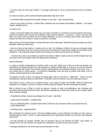 13
—Tú eres viuda, así me lo dijo el Señor. Y yo tengo menos que tú. Si no me das ahora de comer y de beber,
moriré.
La mujer se asustó. ¿Cómo aquel extranjero podía saber algo de su vida?
—Un hombre debe avergonzarse de pedir sustento a una mujer —dijo, recuperándose.
—Haz lo que te pido, por favor —insistió Elías, sabiendo que sus fuerzas comenzaban a faltarle—. En cuanto
mejore, trabajaré para ti.
La mujer se rió.
—Hace un momento dijiste una verdad: soy una viuda, que perdió a su marido en uno de los barcos de mi país.
Jamás vi el océano, pero sé cómo es el desierto: mata a quien lo desafía... y continuó... y ahora, me dices algo
falso. Tan cierto como que Baal vive en la Quinta Montaña, es que yo no tengo nada cocido; sólo tengo un
puñado de harina en una olla y un poco de aceite en una botija.
Elías sintió que el horizonte giraba y comprendió que se iba a desmayar. Reuniendo la poca energía que aún le
quedaba, imploró por última vez:
—No sé si crees en los sueños, ni siquiera sé si yo creo. Sin embargo, el Señor me dijo que yo llegaría hasta
aquí y te encontraría. Él ya me ha hecho cosas que me han llevado a dudar de Su sabiduría, pero jamás de Su
existencia. Y así el Dios de Israel me pidió que yo dijese a la mujer que encontraría en Sarepta:
... la harina de tu olla no se acabará y el aceite de tu botija no faltará, hasta el día que el Señor haga llover otra
vez sobre la tierra Sin explicar cómo tal milagro podría acontecer.
Elías se desmayó.
La mujer se quedó contemplando al hombre caído a sus pies. Sabía que el Dios de Israel era apenas una
superstición; los dioses fenicios eran más poderosos y habían transformado a su país en una de las naciones
más respetadas del mundo. Pero estaba contenta; generalmente vivía pidiendo limosnas a los otros y hoy —
por primera vez en mucho tiempo— un hombre la necesitaba. Esto hizo que se sintiera más fuerte; a fin de
cuentas, existían personas en peor situación.
«Sí alguien me pide un favor, es porque aún tengo algún valor en esta tierra —reflexionó—. Haré lo que me
está pidiendo, sólo para aliviar su sufrimiento. Yo también conocí el hambre, y sé cómo destruye el alma.»
Fue hasta su casa y volvió con un pedazo de pan y una vasija de agua. Se arrodilló, colocó la cabeza del
extranjero en su regazo y comenzó a mojar sus labios. Minutos después, él había recuperado el sentido.
Ella le ofreció el pan y Elías lo comió en silencio, mirando el valle, los desfiladeros, las montañas que
apuntaban silenciosamente hacia el cielo. Dominando el paisaje por el valle, Elías podía ver las murallas rojizas
de la ciudad de Sarepta.
—Hospédame contigo, porque soy perseguido en mi país —dijo Elías.
—¿Qué crimen cometiste? —preguntó ella.
—Soy un profeta del Señor. Jezabel mandó matar a todos los que rehusaran adorar a los dioses fenicios.
—¿Qué edad tienes?
—Veintitrés años —respondió Elías.
Ella contempló con piedad al joven. Tenía los cabellos largos y sucios; llevaba una barba aún rala, como sí
desease parecer mayor. ¿Cómo un pobre desgraciado como aquél podía desafiar a la princesa más poderosa
del mundo?
—Si eres enemigo de Jezabel, también eres mi enemigo. Ella es una princesa de Sidón, cuya misión, al
casarse con tu rey, fue convertir a tu pueblo a la verdadera fe, así dicen los que la conocieron.
Y prosiguió señalando a uno de los picos que enmarcaban el valle:
 