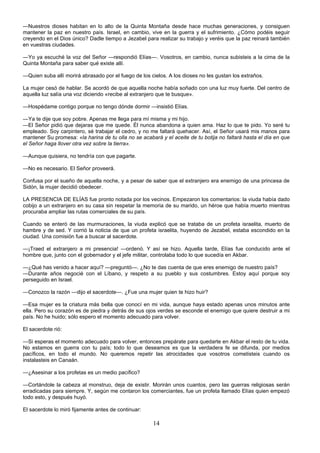 14
—Nuestros dioses habitan en lo alto de la Quinta Montaña desde hace muchas generaciones, y consiguen
mantener la paz en nuestro país. Israel, en cambio, vive en la guerra y el sufrimiento. ¿Cómo podéis seguir
creyendo en el Dios único? Dadle tiempo a Jezabel para realizar su trabajo y veréis que la paz reinará también
en vuestras ciudades.
—Yo ya escuché la voz del Señor —respondió Elías—. Vosotros, en cambio, nunca subisteis a la cima de la
Quinta Montaña para saber qué existe allí.
—Quien suba allí morirá abrasado por el fuego de los cielos. A los dioses no les gustan los extraños.
La mujer cesó de hablar. Se acordó de que aquella noche había soñado con una luz muy fuerte. Del centro de
aquella luz salía una voz diciendo «recibe al extranjero que te busque».
—Hospédame contigo porque no tengo dónde dormir —insistió Elías.
—Ya te dije que soy pobre. Apenas me llega para mí misma y mi hijo.
—El Señor pidió que dejaras que me quede. Él nunca abandona a quien ama. Haz lo que te pido. Yo seré tu
empleado. Soy carpintero, sé trabajar el cedro, y no me faltará quehacer. Así, el Señor usará mis manos para
mantener Su promesa: «la harina de tu olla no se acabará y el aceite de tu botija no faltará hasta el día en que
el Señor haga llover otra vez sobre la tierra».
—Aunque quisiera, no tendría con que pagarte.
—No es necesario. El Señor proveerá.
Confusa por el sueño de aquella noche, y a pesar de saber que el extranjero era enemigo de una princesa de
Sidón, la mujer decidió obedecer.
LA PRESENCIA DE ELÍAS fue pronto notada por los vecinos. Empezaron los comentarios: la viuda había dado
cobijo a un extranjero en su casa sin respetar la memoria de su marido, un héroe que había muerto mientras
procuraba ampliar las rutas comerciales de su país.
Cuando se enteró de las murmuraciones, la viuda explicó que se trataba de un profeta israelita, muerto de
hambre y de sed. Y corrió la noticia de que un profeta israelita, huyendo de Jezabel, estaba escondido en la
ciudad. Una comisión fue a buscar al sacerdote.
—¡Traed el extranjero a mi presencia! —ordenó. Y así se hizo. Aquella tarde, Elías fue conducido ante el
hombre que, junto con el gobernador y el jefe militar, controlaba todo lo que sucedía en Akbar.
—¿Qué has venido a hacer aquí? —preguntó—. ¿No te das cuenta de que eres enemigo de nuestro país?
—Durante años negocié con el Líbano, y respeto a su pueblo y sus costumbres. Estoy aquí porque soy
perseguido en Israel.
—Conozco la razón —dijo el sacerdote—. ¿Fue una mujer quien te hizo huir?
—Esa mujer es la criatura más bella que conocí en mi vida, aunque haya estado apenas unos minutos ante
ella. Pero su corazón es de piedra y detrás de sus ojos verdes se esconde el enemigo que quiere destruir a mi
país. No he huido; sólo espero el momento adecuado para volver.
El sacerdote rió:
—Si esperas el momento adecuado para volver, entonces prepárate para quedarte en Akbar el resto de tu vida.
No estamos en guerra con tu país; todo lo que deseamos es que la verdadera fe se difunda, por medios
pacíficos, en todo el mundo. No queremos repetir las atrocidades que vosotros cometisteis cuando os
instalasteis en Canaán.
—¿Asesinar a los profetas es un medio pacífico?
—Cortándole la cabeza al monstruo, deja de existir. Morirán unos cuantos, pero las guerras religiosas serán
erradicadas para siempre. Y, según me contaron los comerciantes, fue un profeta llamado Elías quien empezó
todo esto, y después huyó.
El sacerdote lo miró fijamente antes de continuar:
 