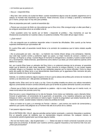 15
—Un hombre que se parecía a ti.
—Soy yo —respondió Elías.
—Muy bien, bien venido a la ciudad de Akbar; cuando necesitemos alguna cosa de Jezabel, pagaremos con tu
cabeza, la moneda más importante que tenemos. Hasta entonces, busca un trabajo y aprende a mantenerte
por ti mismo, porque aquí no hay sitio para profetas.
Elías se preparaba para salir, cuando el sacerdote dijo:
—Parece que una joven de Sidón es más poderosa que tu Dios único. Ella consiguió erigir un altar para Baal, y
los antiguos sacerdotes ahora se arrodillan ante él.
—Todo sucederá como fue escrito por el Señor —respondió el profeta—. Hay momentos en que las
tribulaciones se presentan en nuestras vidas y no podemos evitarlas. Pero están allí por algún motivo.
—¿Qué motivo?
—Es una pregunta que no podemos responder antes ni durante las dificultades. Sólo cuando ya las hemos
superado entendemos por qué estaban allí.
En cuanto Elías salió, el sacerdote mandó llamar a la comisión de ciudadanos que lo había visitado aquella
mañana.
—No os preocupéis por esto —les dijo—. La tradición nos manda ofrecer abrigo a los extranjeros. Además,
aquí está bajo nuestro control y podremos vigilar sus pasos. La mejor manera de conocer y destruir a un
enemigo, es fingirse su amigo. Cuando llegue el momento lo entregaremos a Jezabel y nuestra ciudad recibirá
oro y recompensas. Hasta entonces, aprenderemos cómo destruir sus ideas; por ahora sabemos apenas cómo
destruir su cuerpo.
Así, aun cuando Elías fuese un adorador del Dios Unico y un potencial enemigo de la princesa, el sacerdote
exigió que el derecho de asilo fuese respetado. Todos conocían la antigua tradición: si una ciudad negase
conceder refugio a un forastero, los hijos de sus habitantes pasarían por la misma dificultad. Como la mayor
parte del pueblo de Akbar tenía a sus descendientes diseminados por la gigantesca flota mercante del país,
nadie osó desafiar la ley de la hospitalidad.
Además, no constituía esfuerzo alguno esperar el día en que la cabeza del profeta judío sirviera de moneda de
cambio y se obtuvieran por—ella grandes cantidades de oro.
Aquella noche, Elías cenó con la viuda y su hijo. Como el profeta israelita era ahora una valiosa mercadería,
algunos comerciantes enviaron comida suficiente para que la familia se pudiera alimentar durante una semana.
—Parece que el Señor de Israel está cumpliendo su palabra —dijo la viuda, Desde que mí marido murió, mi
mesa nunca estuvo tan provista como hoy.
Elías fue poco a poco integrándose en la vida de Sarepta. Como todos sus habitantes, pasó a llamarla Akbar.
Conoció al gobernador, al comandante de la guarnición, al sacerdote, a los maestros artesanos que hacían
trabajos en vidrio y que eran admirados en toda la región. Cuando le preguntaban qué estaba haciendo allí, él
respondía la verdad: Jezabel estaba matando a todos los profetas de Israel.
—Eres un traidor en tu país y un enemigo en Fenicia —decían—, pero somos una nación de comerciantes y
sabemos que cuanto más peligroso es un hombre más alto es el precio de su cabeza.
Y así pasaron algunos meses.
EN LA ENTRADA DEL VALLE, algunas patrullas asirias habían acampado, y parecían dispuestas a quedarse.
Era un pequeño grupo de soldados que no representaba ninguna amenaza. De cualquier manera, el
comandante solicitó al gobernador que tomase alguna medida.
—No nos han hecho nada —dijo el gobernador———. Deben de estar en misión comercial, buscando una ruta
mejor para sus productos. Si deciden usar nuestros caminos, pagarán impuestos y nos haremos más ricos aún.
¿Para qué provocarlos?
 