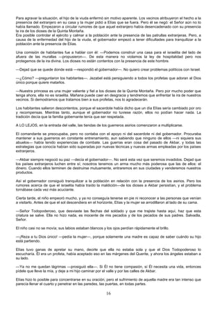 16
Para agravar la situación, el hijo de la viuda enfermó sin motivo aparente. Los vecinos atribuyeron el hecho a la
presencia del extranjero en su casa y la mujer pidió a Elías que se fuera. Pero él se negó: el Señor aún no lo
había llamado. Empezaron a circular rumores de que aquel extranjero había desencadenado con su presencia
la ira de los dioses de la Quinta Montaña.
Era posible controlar el ejército y calmar a la población ante la presencia de las patrullas extranjeras. Pero, a
causa de la enfermedad del hijo de la viuda, el gobernador empezó a tener dificultades para tranquilizar a la
población ante la presencia de Elías.
Una comisión de habitantes fue a hablar con él: —Podemos construir una casa para el israelita del lado de
afuera de las murallas —propusieron—. De esta manera no violamos la ley de hospitalidad pero nos
protegemos de la ira divina. Los dioses no están contentos con la presencia de este hombre.
—Dejad que se quede donde está —respondió el gobernador—. No quiero crear problemas políticos con Israel.
—¿Cómo? —preguntaron los habitantes—. Jezabel está persiguiendo a todos los profetas que adoran al Dios
único porque quiere matarlos.
—Nuestra princesa es una mujer valiente y fiel a los dioses de la Quinta Montaña. Pero por mucho poder que
tenga ahora, ella no es israelita. Mañana puede caer en desgracia y tendremos que enfrentar la ira de nuestros
vecinos. Si demostramos que tratamos bien a sus profetas, nos lo agradecerán.
Los habitantes salieron descontentos, porque el sacerdote había dicho que un día Elías sería cambiado por oro
y recompensas. Mientras tanto, aunque el gobernador no tuviese razón, ellos no podían hacer nada. La
tradición decía que la familia gobernante tenía que ser respetada.
A LO LEJOS, en la entrada del valle, las tiendas de los guerreros asirios comenzaron a multiplicarse.
El comandante se preocupaba, pero no contaba con el apoyo ni del sacerdote ni del gobernador. Procuraba
mantener a sus guerreros en constante entrenamiento, aun sabiendo que ninguno de ellos —ni siquiera sus
abuelos— había tenido experiencias de combate. Las guerras eran cosa del pasado de Akbar, y todas las
estrategias que conocía habían sido superadas por nuevas técnicas y nuevas armas empleadas por los países
extranjeros.
—Akbar siempre negoció su paz —decía el gobernador—. No será esta vez que seremos invadidos. Dejad que
los países extranjeros luchen entre sí; nosotros tenemos un arma mucho más poderosa que las de ellos: el
dinero. Cuando ellos terminen de destruirse mutuamente, entraremos en sus ciudades y venderemos nuestros
productos.
Así el gobernador consiguió tranquilizar a la población en relación con la presencia de los asirios. Pero los
rumores acerca de que el israelita había traído la maldición—de los dioses a Akbar persistían, y el problema
tornábase cada vez más acuciante.
Cierta tarde, el niño empeoró mucho, y ya no conseguía tenerse en pie ni reconocer a las personas que venían
a visitarlo. Antes de que el sol descendiera en el horizonte, Elías y la mujer se arrodillaron al lado de su cama.
—Señor Todopoderoso, que desviaste las flechas del soldado y que me trajiste hasta aquí, haz que esta
criatura se salve. Ella no hizo nada, es inocente de mis pecados y de los pecados de sus padres. Salvadla,
Señor.
El niño casi no se movía; sus labios estaban blancos y los ojos perdían rápidamente el brillo.
—¡Reza a tu Dios único! —pedía la mujer—, porque solamente una madre es capaz de saber cuándo su hijo
está partiendo.
Elías tuvo ganas de apretar su mano, decirle que ella no estaba sola y que el Dios Todopoderoso lo
escucharía. Él era un profeta, había aceptado eso en las márgenes del Querite, y ahora los ángeles estaban a
su lado.
—Ya no me quedan lágrimas —prosiguió ella—. Si Él no tiene compasión, sí Él necesita una vida, entonces
pídele que lleve la mía, y deje a mi hijo caminar por el valle y por las calles de Akbar.
Elías hizo lo posible para concentrarse en su oración; pero el sufrimiento de aquella madre era tan intenso que
parecía llenar el cuarto y penetrar en las paredes, las puertas, en todas partes.
 
