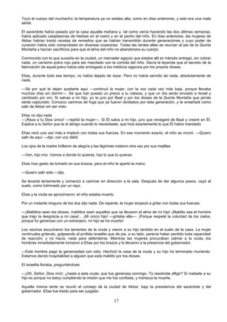 17
Tocó el cuerpo del muchacho; la temperatura ya no estaba alta, como en días anteriores, y esto era una mala
señal.
El sacerdote había pasado por la casa aquella mañana y, tal como venía haciendo las dos últimas semanas,
había aplicado cataplasmas de hierbas en el rostro y en el pecho del niño. En días anteriores, las mujeres de
Akbar habían traído recetas de remedios que se habían transmitido durante generaciones y cuyo poder de
curación había sido comprobado en diversas ocasiones. Todas las tardes ellas se reunían al pie de la Quinta
Montaña y hacían sacrificios para que el alma del niño no abandonara su cuerpo.
Conmovido con lo que sucedía en la ciudad, un mercader egipcio que estaba allí en tránsito entregó, sin cobrar
nada, un carísimo polvo rojo para ser mezclado con la comida del niño. Decía la leyenda que el secreto de la
fabricación de aquel polvo había sido entregado a los médicos egipcios por los propios dioses.
Elías, durante todo ese tiempo, no había dejado de rezar. Pero no había servido de nada, absolutamente de
nada.
—Sé por qué te dejan quedarte aquí —continuó la mujer, con la voz cada vez más baja, porque llevaba
muchos días sin dormir—. Sé que han puesto un precio a tu cabeza, y que un día serás enviado a Israel y
cambiado por oro. Si salvas a mi hijo, yo te juro por Baal y por los dioses de la Quinta Montaña que jamás
serás capturado. Conozco caminos de fuga que ya fueron olvidados por esta generación, y te enseñaré cómo
salir de Akbar sin ser visto.
Elías no dijo nada
—¡Reza a tu Dios único! —repitió la mujer—. Si Él salva a mi hijo, juro que renegaré de Baal y creeré en Él.
Explica a tu Señor que te di abrigo cuando lo necesitaste, que hice exactamente lo que Él había mandado.
Elías rezó una vez más e imploró con todas sus fuerzas. En ese momento exacto, el niño se movió. —Quiero
salir de aquí —dijo, con voz débil.
Los ojos de la madre brillaron de alegría y las lágrimas rodaron otra vez por sus mejillas.
—Ven, hijo mío. Vamos a donde tú quieras, haz lo que tú quieras.
Elías hizo gesto de tomarlo en sus brazos, pero el niño le apartó la mano.
—Quiero salir solo —dijo.
Se levantó lentamente y comenzó a caminar en dirección a la sala. Después de dar algunos pasos, cayó al
suelo, como fulminado por un rayo.
Elías y la viuda se aproximaron; el niño estaba muerto.
Por un instante ninguno de los dos dijo nada. De repente, la mujer empezó a gritar con todas sus fuerzas:
—¡Malditos sean los dioses, malditos sean aquellos que se llevaron el alma de mí hijo! ¡Maldito sea el hombre
que trajo la desgracia a mi casa!... ¡Mi único hijo! —gritaba ella—. ¡Porque respeté la voluntad de los cielos,
porque fui generosa con un extranjero, mi hijo se ha muerto!
Los vecinos escucharon los lamentos de la viuda y vieron a su hijo tendido en el suelo de la casa. La mujer
continuaba gritando, golpeando al profeta israelita que de pie, a su lado, parecía haber perdido toda capacidad
de reacción, y no hacía, nada para defenderse. Mientras las mujeres procuraban calmar a la viuda, los
hombres inmediatamente tomaron a Elías por los brazos y lo llevaron a la presencia del gobernador.
—Este hombre pagó la generosidad con odio. Hechizó la casa de la viuda y su hijo ha terminado muriendo.
Estamos dando hospitalidad a alguien que está maldito por los dioses.
El israelita lloraba, preguntándose:
—¡Oh, Señor, Dios mío!, ¿hasta a esta viuda, que fue generosa conmigo, Tú resolviste afligir? Si mataste a su
hijo es porque no estoy cumpliendo la misión que me fue confiada, y merezco la muerte.
Aquella misma tarde se reunió el consejo de la ciudad de Akbar, bajo la presidencia del sacerdote y del
gobernador. Elías fue traído para ser juzgado.
 