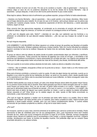 18
—Decidiste retribuir el amor con el odio. Por eso yo te condeno a muerte —dijo el gobernador. —Aunque su
cabeza valga un saco de oro no podemos despertar la ira de los dioses de la Quinta Montaña —dijo el
sacerdote— porque después, ni todo el oro del mundo podrá devolver la paz a esta ciudad.
Elías bajó la cabeza. Merecía todo el sufrimiento que pudiese soportar, porque el Señor lo había abandonado.
—Subirás a la Quinta Montaña —dijo el sacerdote—. Irás a pedir perdón a los dioses ofendidos. Ellos harán
que el fuego descienda para matarte. En el caso de que no lo hicieran, será porque desean que la justicia sea
cumplida por nuestras propias manos. Te estaremos esperando al término del descenso, y serás ejecutado
mañana, según el ritual.
Elías conocía bien las ejecuciones sagradas: al condenado se le arrancaba el corazón del pecho y se le
cortaba la cabeza. Según la creencia, un hombre sin corazón no conseguía entrar en el Paraíso.
—¿Por qué me elegiste para esto, Señor? —clamaba en voz alta, aun sabiendo que los hombres a su
alrededor no entenderían de qué elección estaba hablando—. ¿No ves que soy incapaz de cumplir lo que
exigiste?
No oyó ninguna respuesta.
LOS HOMBRES Y LAS MUJERES de Akbar siguieron en cortejo al grupo de guardias que llevaban al israelita
hasta la Quinta Montaña. Gritaban palabras ofensivas y tiraban piedras. Sólo con mucha dificultad los soldados
lograron controlar la furia de la multitud. Después de media hora de caminata, llegaron al pie de la montaña
sagrada.
El grupo se detuvo ante los altares de piedra donde el pueblo acostumbraba dejar sus ofrendas y sacrificios,
sus pedidos y oraciones. Todos conocían las historias de gigantes que vivían en el lugar, y recordaban a las
personas que desafiaron la prohibición y fueron alcanzadas por el fuego del cielo. Los viajeros que pasaban de
noche por el valle aseguraban haber escuchado las risas de los dioses y las diosas, divirtiéndose allá arriba.
Pero aun cuando no se tuviera certeza absoluta de todo esto, nadie se atrevía a desafiar a los dioses.
—Vamos —dijo un soldado, empujando a Elías con la punta de su lanza—. Quien mató a un niño merece sufrir
el peor de los castigos.
Elías pisó el terreno prohibido y comenzó a subir la cuesta. Al cabo de algún tiempo de caminata, cuando ya no
llegaban a sus oídos los gritos de los habitantes de Akbar, se sentó en una piedra y lloró; desde aquella tarde
en la carpintería en que había visto la oscuridad iluminada por luces brillantes, no había conseguido nada más
que traer la desgracia a otros.
El Señor había perdido sus voces en Israel y el culto a los dioses fenicios ahora debía de poseer mayor fuerza.
En su primera noche al lado del río Querite, Elías había pensado que Dios lo había escogido para ser un mártir,
como hiciera con tantos otros. Pero, en vez de esto, el Señor había enviado a un cuervo —pájaro agorero—
para que lo alimentara hasta que el Querite se secase. ¿Por qué un cuervo, y no una paloma, o un ángel? ¿No
habría sido todo el delirio de alguien que quiere esconder su miedo, o que su cabeza ha estado demasiado
tiempo expuesta al sol? Elías ahora ya no estaba seguro de nada: quizás el Mal había encontrado su
instrumento, y ese instrumento era él.
¿Por qué en lugar de regresar y acabar con la princesa que tanto daño hacia a su pueblo, Dios lo había
mandado hacia Akbar? Se había sentido como un cobarde, pero había cumplido la orden. Había luchado para
adaptarse a aquel pueblo extraño, amable, pero con una cultura completamente distinta. Y cuando estaba
convencido de que estaba cumpliendo su destino, el hijo de la viuda había muerto.
¿Por qué?
Se incorporó, caminó un poco más y terminó entrando en la neblina que cubría la cumbre de la montaña. Podía
aprovechar la falta de visibilidad para huir de sus perseguidores, pero ¿qué importancia tenía eso? Estaba
cansado de huir, sabía que nunca conseguiría encontrar su lugar en el mundo. Además, aunque consiguiese
escapar ahora, llevaría la maldición que lo acompañaba a otra ciudad, y nuevas tragedias ocurrirían. Cargaría
consigo, dondequiera que fuese, la sombra de aquellos muertos. Era preferible dejar que su corazón fuese
arrancado del pecho y su cabeza cortada.
 