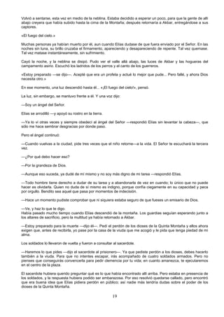 19
Volvió a sentarse, esta vez en medio de la neblina. Estaba decidido a esperar un poco, para que la gente de allí
abajo creyera que había subido hasta la cima de la Montaña; después retornaría a Akbar, entregándose a sus
captores.
«El fuego del cielo.»
Muchas personas ya habían muerto por él, aun cuando Elías dudase de que fuera enviado por el Señor. En las
noches sin luna, su brillo cruzaba el firmamento, apareciendo y desapareciendo de repente. Tal vez quemase.
Tal vez matase instantáneamente, sin sufrimiento.
Cayó la noche, y la neblina se disipó. Pudo ver el valle allá abajo, las luces de Akbar y las hogueras del
campamento asirio. Escuchó los ladridos de los perros y el canto de los guerreros.
«Estoy preparado —se dijo—. Acepté que era un profeta y actué lo mejor que pude... Pero fallé, y ahora Dios
necesita otro.»
En ese momento, una luz descendió hasta él... «¡El fuego del cielo!», pensó.
La luz, sin embargo, se mantuvo frente a él. Y una voz dijo:
—Soy un ángel del Señor.
Elías se arrodilló —y apoyó su rostro en la tierra.
—Ya lo vi otras veces y siempre obedecí al ángel del Señor —respondió Elías sin levantar la cabeza—, que
sólo me hace sembrar desgracias por donde paso.
Pero el ángel continuó:
—Cuando vuelvas a la ciudad, pide tres veces que el niño retorne—a la vida. El Señor te escuchará la tercera
vez.
—¿Por qué debo hacer eso?
—Por la grandeza de Dios.
—Aunque eso suceda, ya dudé de mí mismo y no soy más digno de mi tarea —respondió Elías.
—Todo hombre tiene derecho a dudar de su tarea y a abandonarla de vez en cuando; lo único que no puede
hacer es olvidarla. Quien no duda de sí mismo es indigno, porque confía ciegamente en su capacidad y peca
por orgullo. Bendito sea aquel que pasa por momentos de indecisión.
—Hace un momento pudiste comprobar que ni siquiera estaba seguro de que fueses un emisario de Dios.
—Ve, y haz lo que te digo.
Había pasado mucho tiempo cuando Elías descendió de la montaña. Los guardias seguían esperando junto a
los altares de sacrificio, pero la multitud ya había retornado a Akbar.
—Estoy preparado para la muerte —dijo él—. Pedí el perdón de los dioses de la Quinta Montaña y ellos ahora
exigen que, antes de recibirla, yo pase por la casa de la viuda que me acogió y le pida que tenga piedad de mi
alma.
Los soldados lo llevaron de vuelta y fueron a consultar al sacerdote.
—Haremos lo que pides —dijo el sacerdote al prisionero—. Ya que pediste perdón a los dioses, debes hacerlo
también a la viuda. Para que no intentes escapar, irás acompañado de cuatro soldados armados. Pero no
pienses que conseguirás convencerla para pedir clemencia por tu vida; en cuanto amanezca, te ejecutaremos
en el centro de la plaza.
El sacerdote hubiera querido preguntar qué es lo que había encontrado allí arriba. Pero estaba en presencia de
los soldados, y la respuesta hubiera podido ser embarazosa. Por eso resolvió quedarse callado, pero encontró
que era buena idea que Elías pidiera perdón en público; así nadie más tendría dudas sobre el poder de los
dioses de la Quinta Montaña.
 