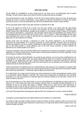 2
Para A.M., Guerrero de la Luz
NOTA DEL AUTOR
EN MI LIBRO EL ALQUIMISTA, la tesis central está en una frase que el rey Melquisedec dice al pastor
Santiago: «Cuando quieres alguna cosa, todo el Universo conspira para que la consigas».
Creo absolutamente en esto. No obstante, el acto de vivir el propio destino incluye una serie de etapas que
exceden en mucho a nuestra comprensión, y cuyo objetivo es siempre reconducirnos al camino de nuestra
Leyenda Personal; o hacer que aprendamos las lecciones necesarias para cumplir el propio destino.
Pienso que puedo ilustrar mejor lo que digo contando un episodio de mi vida.
El día 12 de agosto de 1979 me fui a dormir con una única certeza: a los treinta años de edad estaba
consiguiendo llegar a la cumbre de mí carrera como ejecutivo de una firma discográfica. Trabajaba como
director artístico de la CBS de Brasil, acababa de ser invitado a ir a los Estados Unidos a hablar con los dueños
de la empresa discográfica y, seguramente, ellos pensaban darme todas las posibilidades para realizar todo lo
que deseaba hacer en mi área. Claro que mi gran sueño —ser un escritor— había sido dejado de lado, pero
¿qué importaba eso? Al fin y al cabo, la vida real era muy diferente de lo que yo había imaginado; no había
lugar para vivir de la literatura en el Brasil.
Aquella noche tomé una decisión, y abandoné mi sueño: era preciso adaptarme a las circunstancias y
aprovechar las oportunidades. Si mi corazón protestara, yo podría engañarlo, haciendo letras de canciones
siempre que deseara y, de vez en cuando, escribiendo en algún periódico. Por otro lado, estaba convencido de
que mi vida había tomado un rumbo diferente, pero no por esto menos excitante: un futuro brillante me
esperaba en las multinacionales de la música.
Cuando me desperté, recibí una llamada telefónica del presidente de la empresa discográfica: acababa de ser
despedido, sin mayores explicaciones. Aunque llamé a varias puertas durante los dos años siguientes, nunca
más conseguí un empleo en ese campo.
Al terminar de escribir La Quinta Montaña, me acordé de este episodio, así como de otras manifestaciones de
lo inevitable en mi vida. Siempre que me sentía absolutamente dueño de la situación, pasaba algo que me
derribaba. Yo me preguntaba: ¿por qué? ¿Estaré siempre condenado a acercarme, pero jamás a cruzar la
línea de llegada? ¿Será que Dios es tan cruel como para hacerme ver las palmeras en el horizonte, sólo Para
matarme de sed en medio del desierto?
Tardé mucho tiempo en entender que no era exactamente así. Hay cosas que son colocadas en nuestras vidas
para reconducirnos al verdadero camino de nuestra Leyenda Personal. Otras surgen para que podamos aplicar
todo aquello que aprendimos. Y, finalmente, algunas llegan para enseñarnos.
En mi libro Diario de un mago procuré mostrar que estas enseñanzas no están necesariamente unidas al dolor
ni al sufrimiento; bastan disciplina y atención. Aun cuando esta comprensión ha significado una importante
bendición en mi vida, me quedaron sin entender algunos momentos difíciles por los que pasé, incluso con la
mayor disciplina y atención.
Uno de los ejemplos es el caso antes citado; yo era un buen profesional, me esforzaba al máximo para dar lo
mejor de mí, y tenía ideas que hasta hoy considero buenas)I Pero lo inevitable sucedió justamente en, el
momento en que yo me sentía más seguro y confiado. Pienso que no estoy solo en esta experiencia; lo
inevitable ya rozó la vida de todo ser humano en la faz de la Tierra. Algunos se recuperaron, otros cedieron,
pero todos nosotros hemos experimentado el roce de las alas de la tragedia.
¿Por qué? Para responderme esta pregunta, dejé que Elías me condujese por los días y noches de Akbar.
PAULO COELHO
Y prosiguió: y puedo aseguraros que ningún profeta es bien recibido en su propia tierra.
En verdad os digo que había muchas viudas en Israel en tiempos de Elías, cuando el cielo se cerró por tres
años y seis meses, reinando gran hambruna en toda la tierra; y a ninguna de ellas fue Elías enviado, sino a una
viuda de Sarepta, de Sidón.
Lucas, 4, 24—26’
 