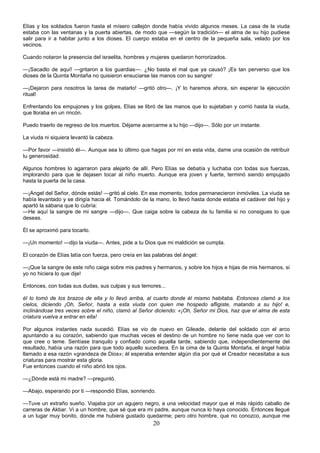 20
Elías y los soldados fueron hasta el mísero callejón donde había vivido algunos meses. La casa de la viuda
estaba con las ventanas y la puerta abiertas, de modo que —según la tradición— el alma de su hijo pudiese
salir para ir a habitar junto a los dioses. El cuerpo estaba en el centro de la pequeña sala, velado por los
vecinos.
Cuando notaron la presencia del israelita, hombres y mujeres quedaron horrorizados.
—¡Sacadlo de aquí! —gritaron a los guardias—. ¿No basta el mal que ya causó? ¡Es tan perverso que los
dioses de la Quinta Montaña no quisieron ensuciarse las manos con su sangre!
—¡Dejaron para nosotros la tarea de matarlo! —gritó otro—. ¡Y lo haremos ahora, sin esperar la ejecución
ritual!
Enfrentando los empujones y los golpes, Elías se libró de las manos que lo sujetaban y corrió hasta la viuda,
que lloraba en un rincón.
Puedo traerlo de regreso de los muertos. Déjame acercarme a tu hijo —dijo—. Sólo por un instante.
La viuda ni siquiera levantó la cabeza.
—Por favor —insistió él—. Aunque sea lo último que hagas por mí en esta vida, dame una ocasión de retribuir
tu generosidad.
Algunos hombres lo agarraron para alejarlo de allí. Pero Elías se debatía y luchaba con todas sus fuerzas,
implorando para que le dejasen tocar al niño muerto. Aunque era joven y fuerte, terminó siendo empujado
hasta la puerta de la casa.
—¡Angel del Señor, dónde estás! —gritó al cielo. En ese momento, todos permanecieron inmóviles. La viuda se
había levantado y se dirigía hacia él. Tomándolo de la mano, lo llevó hasta donde estaba el cadáver del hijo y
apartó la sábana que lo cubría:
—He aquí la sangre de mi sangre —dijo—. Que caiga sobre la cabeza de tu familia si no consigues lo que
deseas.
Él se aproximó para tocarlo.
—¡Un momento! —dijo la viuda—. Antes, pide a tu Dios que mi maldición se cumpla.
El corazón de Elías latía con fuerza, pero creía en las palabras del ángel:
—¡Que la sangre de este niño caiga sobre mis padres y hermanos, y sobre los hijos e hijas de mis hermanos, si
yo no hiciera lo que dije!
Entonces, con todas sus dudas, sus culpas y sus temores...
él lo tomó de los brazos de ella y lo llevó arriba, al cuarto donde él mismo habitaba. Entonces clamó a los
cielos, diciendo ¡Oh, Señor, hasta a esta viuda con quien me hospedo afligiste, matando a su hijo! e,
inclinándose tres veces sobre el niño, clamó al Señor diciendo: «¡Oh, Señor mi Dios, haz que el alma de esta
criatura vuelva a entrar en ella!
Por algunos instantes nada sucedió. Elías se vio de nuevo en Gileade, delante del soldado con el arco
apuntando a su corazón, sabiendo que muchas veces el destino de un hombre no tiene nada que ver con lo
que cree o teme. Sentíase tranquilo y confiado como aquella tarde, sabiendo que, independientemente del
resultado, había una razón para que todo aquello sucediera. En la cima de la Quinta Montaña, el ángel había
llamado a esa razón «grandeza de Dios»; él esperaba entender algún día por qué el Creador necesitaba a sus
criaturas para mostrar esta gloria.
Fue entonces cuando el niño abrió los ojos.
—¿Dónde está mi madre? —preguntó.
—Abajo, esperando por ti —respondió Elías, sonriendo.
—Tuve un extraño sueño. Viajaba por un agujero negro, a una velocidad mayor que el más rápido caballo de
carreras de Akbar. Vi a un hombre, que sé que era mi padre, aunque nunca lo haya conocido. Entonces llegué
a un lugar muy bonito, donde me hubiera gustado quedarme; pero otro hombre, que no conozco, aunque me
 