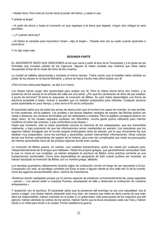 22
—Nadie tiene. Pero todo el mundo tiene el poder del Señor, y nadie lo usa.
Y añadió el ángel:
—A partir de ahora y hasta el momento en que regreses a la tierra que dejaste, ningún otro milagro te será
permitido.
—¿Y cuándo será eso?
—El Señor te necesita para reconstruir Israel —dijo el ángel—. Pisarás otra vez su suelo cuando aprendas a
reconstruir.
Y no dijo nada más.
SEGUNDA PARTE
EL SACERDOTE REZÓ SUS ORACIONES al sol que nacía y pidió al dios de la Tempestad y a la diosa de los
Animales que tuviesen piedad de los ingenuos. Alguien le había contado esa mañana que Elías había
recuperado al hijo de la viuda del reino de los muertos.
La ciudad se hallaba atemorizada y excitada al mismo tiempo. Todos creían que el israelita había recibido su
poder de los dioses en la Quinta Montaña, y ahora se hacía mucho más difícil acabar con él.
«Pero la hora adecuada llegará», se dijo a sí mismo.
Los dioses harían surgir otra oportunidad para acabar con él. Pero la cólera divina tenía otro motivo, y la
presencia de los asirios en la entrada del valle era una señal. ¿Por qué los centenares de años de paz estaban
a punto de terminar? Él tenía la respuesta: la invención de Biblos. Su país había desarrollado una forma de
escritura accesible a todos, incluso a aquellos que no estaban preparados para utilizarla. Cualquier persona
podía aprenderla en poco tiempo, y esto sería el fin de la civilización.
El sacerdote sabía que de todas las armas de destrucción que el hombre fue capaz de inventar, la más terrible,
la más poderosa, era la palabra. Los puñales y las lanzas dejaban vestigios de sangre; las flechas podían ser
vistas a distancia, los venenos terminaban por ser detectados y evitados. Pero la palabra conseguía destruir sin
dejar rastro. Si los rituales sagrados pudiesen ser difundidos, mucha gente podría utilizarlos para intentar
modificar el orden del universo, y eso confundiría a los dioses. i
Hasta ese momento, sólo la casta sacerdotal conocía la memoria de los antepasados, que era transmitida
oralmente, y bajo juramento de que las informaciones serían mantenidas en secreto. Los caracteres que los
egipcios habían divulgado por el mundo exigían prolongados años de estudio, por lo que únicamente los que
estaban muy preparados, como los escribas y sacerdotes, podían intercambiar informaciones. Otras culturas
tenían sus formas rudimentarias de registro de la historia, pero eran tan complicadas que nadie se preocupaba
de intentar aprenderlas fuera de las propias regiones donde eran usadas.
La invención de Biblos poseía, en cambio, una cualidad extraordinaria: podía ser usada por cualquier país,
independientemente de la lengua que hablasen. Hasta los propios griegos, que generalmente rechazaban todo
lo que no nacía en sus ciudades, ya habían adoptado la escritura de Biblos como práctica corriente en sus
transacciones comerciales. Como eran especialistas en apropiarse de todo cuanto pudiera ser novedad, ya
habían bautizado la invención de Biblos con un nombre griego: alfabeto.
Los secretos guardados celosamente durante siglos de civilización corrían el riesgo de ser expuestos a la luz.
Comparado con esto, el sacrilegio cometido por Elías al traer a alguien desde la otra orilla del río de la muerte,
como los egipcios acostumbraban decir, carecía de importancia.
«Estamos siendo castigados porque ya no somos capaces de preservar convenientemente las cosas sagradas
—pensó—. Los asirios están a nuestras Puertas, atravesarán el valle y destruirán la civilización de nuestros
antepasados.»
Y acabarían con la escritura. El sacerdote sabía que la presencia del enemigo no era una casualidad: era el
precio a pagar. Los dioses habían planeado todo muy bien, de manera que nadie se diera cuenta de que eran
ellos los responsables; habían colocado en el poder a un gobernador más preocupado de los negocios que del
ejército, habían alentado la codicia de los asirios, habían hecho que la lluvia escaseara cada vez más y habían
traído a un infiel para dividir a la ciudad. Pronto estallaría la guerra.
 
