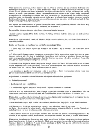 23
Akbar continuaría existiendo, incluso después de eso. Pero la amenaza de los caracteres de Biblos sería
borrada para siempre de la faz de la Tierra. El sacerdote limpió con cuidado la piedra que señalaba el lugar
donde, muchas generaciones atrás, el peregrino extranjero había encontrado el lugar indicado por los cielos y
fundado la ciudad. «Qué bella es!», pensó. Las piedras eran una imagen de los dioses: duras, resistentes,
sobreviviendo en cualesquiera condiciones, y sin tener que explicar por qué estaban allí. La tradición oral decía
que el centro del mundo estaba marcado por una piedra, y en su infancia había llegado a pensar en buscarla.
Continuó alimentando la idea hasta ese año, pero la presencia de los asirios en el fondo del valle le hizo
comprender que jamás cumpliría su sueño.
«No importa. Ha correspondido a mí generación ser ofrecida en sacrificio por haber ofendido a los dioses. Hay
cosas inevitables en la historia del mundo, y tenemos que aceptarlas.»
Se prometió a sí mismo obedecer a los dioses: no procuraría evitar la guerra.
«Quizás hayamos llegado al final de los tiempos. Ya no hay forma de eludir las crisis, que son cada vez más
frecuentes.»
El sacerdote tomó su bastón y salió del pequeño templo; había concertado una cita con el comandante de la
guarnición de Akbar.
Estaba casi llegando a la muralla del sur cuando fue abordado por Elías:
—El Señor trajo a un niño de regreso del mundo de los muertos —dijo el israelita—. La ciudad cree en mi
poder.
—El niño no debía de estar muerto —respondió el sacerdote—. Ya ha pasado otras veces; el corazón se para y
después vuelve a latir. Hoy toda la ciudad está hablando de esto; mañana se acordarán de que los dioses
están cerca y pueden escuchar lo que están diciendo. Entonces sus bocas volverán a enmudecer. Ahora debo
irme, porque los asirios se preparan para el combate.
—Escucha lo que tengo que decirte: después del milagro de anoche, me fui a dormir afuera de las murallas,
porque necesitaba un poco de tranquilidad. Entonces el mismo ángel que vi en lo alto de la Quinta Montaña se
me apareció otra vez y me dijo: Akbar será destruida por la guerra.
—Las ciudades no pueden ser destruidas —dijo el sacerdote—. Serán reconstruidas setenta veces siete
porque los dioses saben dónde las colocaron, y las necesitan allí.
El gobernador se aproximó. Venía acompañado de un grupo de cortesanos, y preguntó:
—¿Qué es lo que dices?
—Que busquéis la paz —repitió Elías.
—Si tienes miedo, regresa al lugar de donde viniste —repuso secamente el sacerdote.
—Jezabel y su rey están esperando a los profetas fugitivos para matarlos —dijo el gobernador—. Pero me
gustaría que me contaras cómo pudiste subir a la Quinta Montaña sin ser destruido por el fuego del cielo.
El sacerdote necesitaba interrumpir aquella conversación; el gobernador estaba pensando en negociar con los
asirios y podía querer utilizar a Elías para sus propósitos.
—No lo escuches —dijo—. Ayer, cuando fue traído a mi presencia para ser juzgado, vi que lloraba de miedo.
—Mi llanto era por el mal que pensaba haber causado, pues sólo tengo miedo de dos cosas:
del Señor y de mí mismo. No huí de Israel, y estoy listo para volver en cuanto el Señor lo permita. Acabaré con
su bella princesa y la fe de Israel sobrevivirá a esta nueva amenaza.
—Hay que tener el corazón muy duro para resistirse a los encantos de Jezabel —ironizó el gobernador—. No
obstante, si eso llegara a suceder, enviaríamos a otra mujer más hermosa aún, como ya hicimos antes de ella.
El sacerdote decía la verdad. Doscientos años antes, una princesa de Sidón había seducido al más sabio de
todos los gobernantes de Israel, el rey Salomón. Ella le pidió que construyera un altar en homenaje a la diosa
Astarté, y Salomón le obedeció. A causa de este sacrilegio, el Señor hizo que se sublevaran los ejércitos
vecinos, y Salomón fue maldecido por Dios.
 