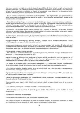24
«Lo mismo sucederá con Ajab, el marido de Jezabel», pensó Elías. El Señor lo haría cumplir su tarea cuando
llegase la hora. Pero ¿de qué servía intentar convencer a esos hombres que tenía enfrente? Ellos eran como
los que vio la noche anterior, arrodillados en el suelo de la casa de la viuda, alabando a los dioses de la Quinta
Montaña: la tradición jamás los dejaría pensar de manera diferente.
—Es una pena que tengamos que respetar la ley de hospitalidad —dijo el gobernador, que aparentemente ya
había olvidado los comentarios de Elías acerca de la paz—. Si no fuese así, ayudaríamos a Jezabel en su
tarea de acabar con los profetas.
—No es ésta la razón por la que me conserváis la vida. Sabéis que soy una mercancía valiosa, y queréis dar a
Jezabel el placer de matarme con sus propias manos. Sin embargo, desde ayer el pueblo me atribuye poderes
mágicos. Piensan que encontré a los dioses en lo alto de la Quinta Montaña; en cuanto a vosotros, nada os
importaría ofender a los dioses, pero no deseáis irritar a los habitantes de la ciudad.
El gobernador y el sacerdote dejaron a Elías hablando solo y siguieron en dirección a las murallas. En aquel
momento, el sacerdote decidió que mataría al profeta israelita en la primera oportunidad; lo que antes era una
mercancía, ahora se había transformado en una amenaza.
Al verlos alejarse, Elías se desesperó. ¿Qué podría hacer para servir al Señor? Entonces comenzó a gritar en
medio de la plaza:
—¡Pueblo de Akbar! ¡Anoche subí a la Quinta Montaña y conversé con los dioses que allí habitan. Cuando
volví, fui capaz de traer a un niño del reino de los muertos!
Las personas se agruparon a su alrededor; la historia ya era conocida por toda la ciudad. El gobernador y el
sacerdote se detuvieron en medio del camino y volvieron para ver qué pasaba; el profeta israelita estaba
diciendo que había visto a los dioses de la Quinta Montaña adorando a un Dios superior.
—Ordenaré que lo maten —dijo el sacerdote.
—Y la población se rebelará contra nosotros respondió el gobernador, interesado en lo que el extranjero estaba
diciendo—. Es mejor esperar que cometa un error.
—Antes de bajar de la montaña, los dioses me encargaron ayudar al gobernador contra la amenaza de los
asirios —continuó Elías—. Sé que él es Un hombre honrado y quiere escucharme; pero existen personas
interesadas en. que estalle la guerra y no dejan que yo me aproxime a él.
—El israelita es un hombre santo —dijo un viejo al gobernador———. Nadie puede subir a la Quinta Montaña
sin ser fulminado por el fuego del cielo, pero este hombre lo consiguió, y ahora resucita a los muertos.
—Tiro, Sidón y todas las ciudades fenicias tienen la tradición de la paz —dijo otro viejo—; ya pasamos por
otras amenazas peores y conseguimos superarlas.
Algunos enfermos e inválidos empezaron a aproximarse, abriéndose camino entre la multitud, tocando la ropa
de Elías y pidiendo que les curase sus males.
—Antes de aconsejar al gobernador, cura a los enfermos —dijo el sacerdote—. Entonces creeremos que los
dioses de la Quinta Montaña están contigo.
Elías recordó lo que el ángel le había dicho la noche anterior: sólo le sería permitida la fuerza de las personas
comunes.
—Los enfermos piden ayuda —insistió el sacerdote—. Estamos esperando.
—Antes tenemos que ocuparnos de evitar la guerra. Habrá más enfermos y más inválidos si no lo
conseguimos.
El gobernador interrumpió la conversación:
—Elías vendrá con nosotros. Él ha sido tocado por la inspiración divina.
Aun cuando no creyese en la existencia de dioses en la Quinta Montaña, el gobernador necesitaba un aliado
para ayudarlo a convencer al pueblo de que la paz con los asirios era la única salida.
 