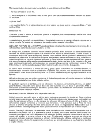 25
Mientras caminaban al encuentro del comandante, el sacerdote comentó con Elías:
—No crees en nada de lo que dije.
—Creo que la paz es la única salida. Pero no creo que la cima de aquella montaña esté habitada por dioses.
Ya estuve allí.
—¿Y qué viste?
—Un ángel del Señor. Ya lo había visto antes, en otros lugares por donde anduve —respondió Elías—. Y sólo
existe un Dios.
El sacerdote rió.
—Es decir, que en tu opinión, el mismo dios que hizo la tempestad, hizo también el trigo, aunque sean cosas
completamente diferentes.
—¿Ves la Quinta Montaña? —preguntó Elías—. De cada lado que mires te parecerá diferente, aunque sea la
misma montaña. Así sucede con todo cuanto fue creado: muchas caras del mismo Dios.
LLEGARON A LO ALTO DE LA MONTAÑA, desde donde se veía a la distancia el campamento enemigo. En el
valle desértico, las tiendas blancas resaltaban a la vista.
Un tiempo atrás, cuando los centinelas habían notado la presencia de los asirios en una de las extremidades
del valle, los espías capturados dijeron que estaban allí en misión de reconocimiento. En esa ocasión, el
comandante sugirió que fueran apresados y vendidos como esclavos. Pero el gobernador se decidió por otra
estrategia: no hacer nada. Apostaba al hecho de que, estableciendo buenas relaciones con ellos, podía abrir un
nuevo mercado para el comercio de vidrios fabricados en Akbar; además, aunque estuviesen allí para preparar
una guerra, los asirios sabían que las ciudades pequeñas están siempre del lado de los vencedores. En este
caso, todo lo que los generales asirios deseaban era pasar por ellas y encontrar resistencia en busca de Tiro y
Sidón. Estas, sí, eran las ciudades que guardaban los tesoros y los conocimientos de su pueblo.
La patrulla había acampado a la entrada del valle y, poco a poco, se le habían ido sumando refuerzos. El
sacerdote decía conocer la razón: la ciudad tenía un pozo de agua, el único pozo en varios días de caminata
por el desierto. Si los asirios querían conquistar Tiro o Sidón, necesitaban aquella agua para abastecer a sus
ejércitos.
Al finalizar el primer mes, aún podían expulsarlos. Al final del segundo mes, aún podían vencer con facilidad y
negociar una retirada honrosa de los soldados asirios.
Se quedaron esperando el combate, pero sus adversarios no atacaban. Al final del quinto mes, aún podían
ganar la batalla. «Atacarán pronto porque deben de estar sufriendo sed», se decía el gobernador. Pidió al
comandante que elaborase estrategias de defensa y mantuviese a sus hombres en entrenamiento constante
para reaccionar ante un ataque sorpresa.
Pero él se concentraba solamente en la preparación de la paz.
Había transcurrido ya medio año y el ejército asirio continuaba acampado. La tensión en Akbar, creciente
durante las primeras semanas de ocupación, había disminuido notoriamente. Las personas continuaban sus
vidas: los agricultores volvían a ir a los campos, los artesanos fabricaban el vino, el vidrio y el jabón y los
comerciantes seguían comprando y vendiendo sus mercancías. Todos pensaban que si Akbar no había
atacado al enemigo era porque la crisis sería resuelta en breve con negociaciones. Todos sabían que el
gobernador había sido designado por los dioses y conocía siempre la mejor decisión que se debía adoptar.
Cuando Elías llegó a la ciudad, el gobernador había mandado difundir rumores sobre la maldición que el
extranjero traía consigo; así, si la amenaza de guerra se hiciera insoportable, siempre podría culpar a su
presencia como la principal razón del desastre. Los habitantes de Akbar quedarían convencidos de que, con la
muerte del israelita, el universo volvería a su lugar. El gobernador explicaría entonces que ahora era
demasiado tarde para exigir que los asirios se retiraran; mandaría ejecutar a Elías y explicaría a su pueblo que
la paz era la mejor solución. En su opinión, los mercaderes, que también deseaban la paz, forzarían a los otros
a aceptar esta idea.
 