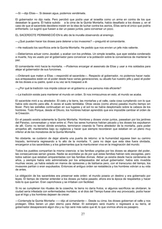 27
—Sí —dijo Elías—. Si desean agua, podemos vendérsela.
El gobernador no dijo nada. Pero percibió que podía usar al israelita como un arma en contra de los que
deseaban la guerra. Él había subido a la cima de la Quinta Montaña, había desafiado a los dioses y, en el
caso de que el sacerdote decidiera insistir en la idea de luchar contra los asirios, Elías sería el único que podría
enfrentarlo. Le sugirió que fuesen a dar un paseo juntos, para conversar un poco.
EL SACERDOTE PERMANECIÓ EN lo alto de la muralla observando al enemigo.
—¿Qué pueden hacer los dioses para detener a los invasores? —preguntó el comandante.
—He realizado los sacrificios ante la Quinta Montaña. He pedido que nos envíen un jefe más valiente.
—Deberíamos actuar como Jezabel, y acabar con los profetas. Un simple israelita, que ayer estaba condenado
a muerte, hoy es usado por el gobernador para convencer a la población sobre la conveniencia de mantener la
paz.
El comandante miró hacia la montaña. —Podemos encargar el asesinato de Elías y usar a mis soldados para
alejar al gobernador de sus funciones.
—Ordenaré que maten a Elías —respondió el sacerdote—. Respecto al gobernador, no podemos hacer nada:
sus antepasados están en el poder desde hace varias generaciones; su abuelo fue nuestro jefe y pasó el poder
de los dioses a su padre, quien a su vez se lo traspasó a él.
—¿Por qué la tradición nos impide colocar en el gobierno a una persona más eficiente?
—La tradición existe para mantener el mundo en orden. Si nos inmiscuimos en esto, el mundo se acaba.
El sacerdote miró a su alrededor. El cielo y la tierra, las montañas y el valle, cada cosa cumpliendo con lo que
había sido escrito para ella. A veces el suelo temblaba. Otras veces (como ahora) pasaba mucho tiempo sin
llover. Pero las estrellas continuaban en sus lugares y el sol no se había desplomado sobre la cabeza de los
hombres. Todo Porque, desde el Diluvio, los hombres habían aprendido que era imposible cambiar el orden de
la Creación.
En el pasado existía solamente la Quinta Montaña. Hombres y dioses vivían juntos, paseaban por los jardines
del Paraíso, conversaban y reían entre sí. Pero los seres humanos habían pecado y los dioses los expulsaron
de allí. Como no tenían dónde enviarlos, terminaron creando la Tierra alrededor de la montaña, para poder
arrojarlos allí, mantenerlos bajo su vigilancia y hacer que siempre recordaran que estaban en un plano muy
inferior al de los moradores de la Quinta Montaña.
No obstante, se cuidaron de dejar abierta una puerta de retorno: si la humanidad siguiese bien su camino
trazado, terminaría regresando a lo alto de la montaña. Y, para no dejar que esta idea fuera olvidada,
encargaron a los sacerdotes y a los gobernantes que la mantuvieran viva en la imaginación del mundo.
Todos los pueblos compartían la misma creencia: si las familias ungidas por los dioses se alejaran del poder,
las consecuencias serían graves. Nadie se acordaba ya de por qué estas familias habían sido escogidas, pero
todos sabían que estaban emparentadas con las familias divinas. Akbar ya existía desde hacía centenares de
años, y siempre había sido administrada por los antepasados del actual gobernador; había sido invadida
muchas veces, ya había estado en manos de opresores y de bárbaros pero, con el transcurso del tiempo, los
invasores partían o eran expulsados. Entonces el antiguo orden se restablecía y los hombres volvían a su vida
de antes.
La obligación de los sacerdotes era preservar este orden: el mundo poseía un destino y era gobernado por
leyes. El tiempo de intentar entender a los dioses ya había pasado; ahora era la época de respetarlos y hacer
todo lo que querían. Eran caprichosos y se irritaban con facilidad.
Si no se cumplieran los rituales de la cosecha, la tierra no daría frutos; si algunos sacrificios se olvidaran, la
ciudad sería infestada con enfermedades mortales; si el dios del Tiempo fuese otra vez provocado, podía hacer
que el trigo y los hombres dejasen de crecer.
—Contempla la Quinta Montaña ——dijo al comandante—. Desde su cima, los dioses gobiernan el valle y nos
protegen. Ellos tienen un plan eterno para Akbar. El extranjero será muerto o regresará a su tierra, el
gobernador desaparecerá algún día y su hijo será más sabio que él; lo que vivimos ahora es pasajero.
 