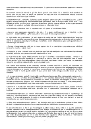 28
—Necesitamos un nuevo jefe —dijo el comandante—. Si continuamos en manos de este gobernador, seremos
destruidos.
El sacerdote sabía que era esto lo que los dioses querían para acabar con la amenaza de la escritura de
Biblos. Pero no dijo nada; se alegró de constatar una vez más que los gobernantes siempre cumplían
(queriéndolo o no) el destino del Universo.
ELÍAS PASEÓ POR LA CIUDAD, explicó sus planes de paz al gobernador y fue nombrado su auxiliar. Cuando
llegaron al centro de la plaza, nuevos enfermos se aproximaron. Pero él les dijo que los dioses de la Quinta
Montaña le habían prohibido hacer curaciones. Al atardecer volvió a casa de la viuda; el niño jugaba en medio
de la calle y le agradeció por haber sido instrumento de un milagro del Señor.
Ella lo esperaba para cenar. Para su sorpresa, había una botella de vino sobre la mesa.
—La gente trajo regalos para agradarte —dijo ella—. Y yo quiero pedirte perdón por mi injusticia. —¿Qué
injusticia? —se admiró Elías—. ¿No ves que todo forma parte de los designios de Dios?
La viuda sonrió, sus ojos brillaban y él pudo observar lo bonita que era. Tendría por lo menos diez años más
que él, pero le suscitaba una profunda ternura. No estaba acostumbrado a estos sentimientos, y tuvo miedo. Se
acordó de los ojos de Jezabel y del pedido que había hecho al salir del palacio de Ajab: que le gustaría casarse
con una mujer del Líbano.
—Aunque mi vida haya sido inútil, por lo menos tuve un hijo. Y su historia será recordada porque volvió del
reino de los muertos —dijo la mujer.
—Tu vida no es inútil. Yo vine a Akbar por orden del Señor y tú me albergaste. Si la historia de tu hijo ha de ser
recordada algún día, estoy seguro de que la tuya también lo será.
La mujer llenó las dos copas. Ambos brindaron al sol que se escondía y a las estrellas del cielo. —Viniste de un
país distante, siguiendo las señales de un Dios que yo no conocía, pero que ahora ha pasado a ser mi Señor.
Mi hijo también volvió de una tierra lejana y tendrá una bella historia para contar a sus nietos. Los sacerdotes
recogerán sus palabras y pasarán a las generaciones por venir.
Era a través de la memoria de los sacerdotes como las ciudades conocían su pasado, sus conquistas, los
dioses antiguos, los guerreros que defendieron la tierra con su sangre. Incluso aunque ahora existiesen nuevas
maneras de registrar, el pasado, la memoria de los sacerdotes era en lo único que los habitantes de Akbar
confiaban. Todo el mundo puede escribir lo que quiera; pero nadie consigue recordar cosas que nunca
existieron.
—Y yo, ¿qué tengo para contar? —continuó la mujer llenando la copa que Elías había vaciado rápidamente—.
No tengo la fuerza o la belleza de Jezabel. Mi vida es como las otras; el casamiento concertado por los padres
cuando era niña, las tareas domésticas cuando me hice adulta, el culto en los días sagrados, el marido siempre
ocupado en otras cosas. Mientras vivió, jamás conversamos sobre nada importante. Él vivía preocupado por
sus negocios, yo cuidaba de la casa, y así pasamos los mejores años de nuestras vidas.
“Después de su muerte, sólo me quedó la miseria y la educación de mi hijo. Cuando crezca, cruzará los mares
y yo ya no seré importante para nadie. No tengo odio ni resentimiento, simplemente conciencia de mí
inutilidad.”
Elías llenó otra vez la copa. Su corazón empezaba a alarmarse; le gustaba estar al lado de aquella mujer. El
amor podía ser una experiencia más temible que estar ante un soldado de Ajab con una flecha apuntándole al
corazón. Si la flecha lo alcanzaba, él moriría, y el resto quedaría a cargo de Dios; pero si el amor lo hería, él
mismo tendría que asumir las consecuencias.
«¡Deseé tanto el amor en mi vida!», pensó. Y, sin embargo, ahora que lo tenía delante (porque sin duda estaba
allí, todo lo que tenía que hacer era no huir de él) su única idea era olvidarlo lo más pronto posible.
Su pensamiento volvió al día en que había llegado a Akbar, después de su exilio en el Querite. Estaba tan
cansado y sediento que no conseguía recordar nada, excepto el momento en que se había recuperado de su
desmayo y la vio vertiendo gotas de agua en sus labios. Su rostro estaba próximo al de ella, tan próximo como
jamás estuviera el de cualquier otra mujer en toda su vida. Se había dado cuenta de que ella tenía los mismos
ojos verdes de Jezabel, sólo que con un brillo diferente, como si pudieran reflejar los cedros, el océano con el
que tanto había soñado y no conocía y (¿cómo era posible?) su propia alma.
 