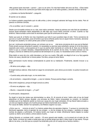 29
«Me gustaría tanto decírselo —pensó—, pero no sé cómo. Es más fácil hablar del amor de Dios. » Elías bebió
un poco más. Ella se dio cuenta de que había dicho algo que no le había gustado, y decidió cambiar de tema.
—¿Subiste a la Quinta Montaña? —preguntó.
Él asintió con la cabeza.
Le hubiera gustado preguntarle qué vio allá arriba y cómo consiguió salvarse del fuego de los cielos. Pero él
parecía no sentirse cómodo.
« Es un profeta. Lee mí corazón », pensó.
Desde que el israelita entrara en su vida, todo había cambiado. Hasta la pobreza era más fácil de sobrellevar,
porque aquel extranjero había despertado en ella algo que nunca había conocido: el amor. Cuando su hijo
enfermó, había luchado contra todo el vecindario para que él continuara en la casa.
Sabía que para él, el Señor era mas importante que todo lo que sucediera bajo el cielo. Tenía conciencia de
que era un sueño imposible, pues el hombre que tenía enfrente podía irse en aquel mismo momento, derramar
la sangre de Jezabel y no volver jamás para contar lo sucedido.
Aun así, continuaría amándolo porque, por primera vez en su vida tenía conciencia de lo que era la libertad.
Podía amarlo aunque él jamás lo supiera; no necesitaba su permiso para extrañarlo, pensar en él el día entero,
esperarlo para cenar y preocuparse por lo que se podría estar tramando en contra de él. Esto era la libertad:
sentir lo que su corazón deseaba, independientemente de la opinión de los otros. Ya había luchado con los
amigos y vecinos en defensa de la presencia del extranjero en su casa; no necesitaba luchar contra sí misma.
Elías bebió un poco de vino, pidió disculpas y se fue a su cuarto. Ella salió, se alegró al ver a su hijo jugando
frente a la casa y decidió dar un breve paseo. Era libre, porque el amor libera.
Elías permaneció mucho tiempo contemplando la pared de su habitación. Finalmente, decidió invocar a su
ángel.
—Mi alma corre peligro —dijo.
El ángel mantuvo silencio. Elías dudó en seguir la conversación, pero ahora ya era tarde: no podía invocarlo sin
motivo...
—Cuando estoy ante esta mujer, no me siento bien.
—Es al contrario —respondió el ángel—, y eso te molesta. Porque podrías llegar a amarla.
Elías sintió vergüenza, porque el ángel conocía su alma.
—El amor es peligroso —dijo.
—Mucho —respondió el ángel—. ¿Y qué?
A continuación, desapareció.
Su ángel no tenía las dudas que atormentaban su alma. Sí, él conocía el amor: había visto al rey de Israel
abandonar al Señor porque Jezabel, una princesa de Sidón, había conquistado su corazón. La tradición
contaba que el rey Salomón perdió su trono por causa de una mujer extranjera. El rey David había enviado a
uno de sus mejores amigos a la muerte porque se había enamorado de su esposa.
Por causa de Dalila, Sansón fue apresado y los filisteos cegaron sus ojos...
¿Cómo que no conocía el amor? La historia estaba llena de ejemplos trágicos. Y aunque no conociera las
escrituras sagradas, tenía el ejemplo de sus amigos —y de los amigos de sus amigos— perdidos en largas
noches de espera y sufrimiento. Si hubiera tenido una mujer en Israel, difícilmente habría dejado la ciudad
cuando su Señor se lo ordenó y ahora estaría muerto.
«Estoy librando un combate inútil —pensó—. El amor ganará esta batalla, y yo la amaré por el resto de mis
días. Señor, envíame de vuelta a Israel para que yo jamás tenga que decir a esta mujer lo que siento. Porque
ella no me ama, y me dirá que su corazón fue enterrado junto con el cuerpo de su heroico marido.»
 