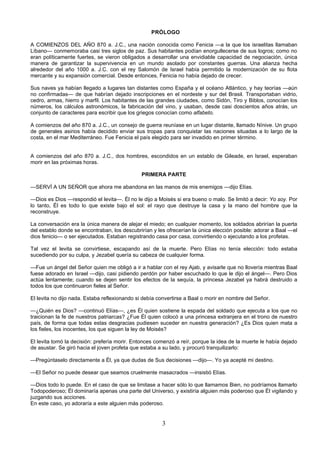 3
PRÓLOGO
A COMIENZOS DEL AÑO 870 a. J.C., una nación conocida como Fenicia —a la que los israelitas llamaban
Líbano— conmemoraba casi tres siglos de paz. Sus habitantes podían enorgullecerse de sus logros; como no
eran políticamente fuertes, se vieron obligados a desarrollar una envidiable capacidad de negociación, única
manera de garantizar la supervivencia en un mundo asolado por constantes guerras. Una alianza hecha
alrededor del año 1000 a. J.C. con el rey Salomón de Israel había permitido la modernización de su flota
mercante y su expansión comercial. Desde entonces, Fenicia no había dejado de crecer.
Sus naves ya habían llegado a lugares tan distantes como España y el océano Atlántico, y hay teorías —aún
no confirmadas— de que habrían dejado inscripciones en el nordeste y sur del Brasil. Transportaban vidrio,
cedro, armas, hierro y marfil. Los habitantes de las grandes ciudades, como Sidón, Tiro y Biblos, conocían los
números, los cálculos astronómicos, la fabricación del vino, y usaban, desde casi doscientos años atrás, un
conjunto de caracteres para escribir que los griegos conocían como alfabeto.
A comienzos del año 870 a. J.C., un consejo de guerra reuníase en un lugar distante, llamado Nínive. Un grupo
de generales asirios había decidido enviar sus tropas para conquistar las naciones situadas a lo largo de la
costa, en el mar Mediterráneo. Fue Fenicia el país elegido para ser invadido en primer término.
A comienzos del año 870 a. J.C., dos hombres, escondidos en un establo de Gileade, en Israel, esperaban
morir en las próximas horas.
PRIMERA PARTE
—SERVÍ A UN SEÑOR que ahora me abandona en las manos de mis enemigos —dijo Elías.
—Dios es Dios —respondió el levita—. Él no le dijo a Moisés si era bueno o malo. Se limitó a decir: Yo soy. Por
lo tanto, Él es todo lo que existe bajo el sol: el rayo que destruye la casa y la mano del hombre que la
reconstruye.
La conversación era la única manera de alejar el miedo; en cualquier momento, los soldados abrirían la puerta
del establo donde se encontraban, los descubrirían y les ofrecerían la única elección posible: adorar a Baal —el
dios fenicio— o ser ejecutados. Estaban registrando casa por casa, convirtiendo o ejecutando a los profetas.
Tal vez el levita se convirtiese, escapando así de la muerte. Pero Elías no tenía elección: todo estaba
sucediendo por su culpa, y Jezabel quería su cabeza de cualquier forma.
—Fue un ángel del Señor quien me obligó a ir a hablar con el rey Ajab, y avisarle que no llovería mientras Baal
fuese adorado en Israel —dijo, casi pidiendo perdón por haber escuchado lo que le dijo el ángel—. Pero Dios
actúa lentamente; cuando se dejen sentir los efectos de la sequía, la princesa Jezabel ya habrá destruido a
todos los que continuaron fieles al Señor.
El levita no dijo nada. Estaba reflexionando si debía convertirse a Baal o morir en nombre del Señor.
—¿Quién es Dios? —continuó Elías—, ¿es Él quien sostiene la espada del soldado que ejecuta a los que no
traicionan la fe de nuestros patriarcas? ¿Fue Él quien colocó a una princesa extranjera en el trono de nuestro
país, de forma que todas estas desgracias pudiesen suceder en nuestra generación? ¿Es Dios quien mata a
los fieles, los inocentes, los que siguen la ley de Moisés?
El levita tomó la decisión: prefería morir. Entonces comenzó a reír, porque la idea de la muerte le había dejado
de asustar. Se giró hacia el joven profeta que estaba a su lado, y procuró tranquilizarlo:
—Pregúntaselo directamente a Él, ya que dudas de Sus decisiones —dijo—. Yo ya acepté mi destino.
—El Señor no puede desear que seamos cruelmente masacrados —insistió Elías.
—Dios todo lo puede. En el caso de que se limitase a hacer sólo lo que llamamos Bien, no podríamos llamarlo
Todopoderoso; Él dominaría apenas una parte del Universo, y existiría alguien más poderoso que Él vigilando y
juzgando sus acciones.
En este caso, yo adoraría a este alguien más poderoso.
 