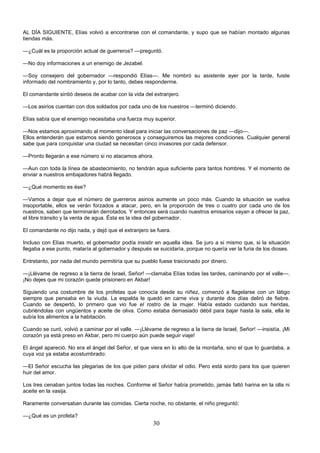 30
AL DÍA SIGUIENTE, Elías volvió a encontrarse con el comandante, y supo que se habían montado algunas
tiendas más.
—¿Cuál es la proporción actual de guerreros? —preguntó.
—No doy informaciones a un enemigo de Jezabel.
—Soy consejero del gobernador —respondió Elías—. Me nombró su asistente ayer por la tarde, fuiste
informado del nombramiento y, por lo tanto, debes responderme.
El comandante sintió deseos de acabar con la vida del extranjero.
—Los asirios cuentan con dos soldados por cada uno de los nuestros —terminó diciendo.
Elías sabía que el enemigo necesitaba una fuerza muy superior.
—Nos estamos aproximando al momento ideal para iniciar las conversaciones de paz —dijo—.
Ellos entenderán que estamos siendo generosos y conseguiremos las mejores condiciones. Cualquier general
sabe que para conquistar una ciudad se necesitan cinco invasores por cada defensor.
—Pronto llegarán a ese número si no atacamos ahora.
—Aun con toda la línea de abastecimiento, no tendrán agua suficiente para tantos hombres. Y el momento de
enviar a nuestros embajadores habrá llegado.
—¿Qué momento es ése?
—Vamos a dejar que el número de guerreros asirios aumente un poco más. Cuando la situación se vuelva
insoportable, ellos se verán forzados a atacar, pero, en la proporción de tres o cuatro por cada uno de los
nuestros, saben que terminarán derrotados. Y entonces será cuando nuestros emisarios vayan a ofrecer la paz,
el libre tránsito y la venta de agua. Ésta es la idea del gobernador.
El comandante no dijo nada, y dejó que el extranjero se fuera.
Incluso con Elías muerto, el gobernador podía insistir en aquella idea. Se juro a si mismo que, si la situación
llegaba a ese punto, mataría al gobernador y después se suicidaría, porque no quería ver la furia de los dioses.
Entretanto, por nada del mundo permitiría que su pueblo fuese traicionado por dinero.
—¡Llévame de regreso a la tierra de Israel, Señor! —clamaba Elías todas las tardes, caminando por el valle—.
¡No dejes que mi corazón quede prisionero en Akbar!
Siguiendo una costumbre de los profetas que conocía desde su niñez, comenzó a flagelarse con un látigo
siempre que pensaba en la viuda. La espalda le quedó en carne viva y durante dos días deliró de fiebre.
Cuando se despertó, lo primero que vio fue el rostro de la mujer. Había estado cuidando sus heridas,
cubriéndolas con ungüentos y aceite de oliva. Como estaba demasiado débil para bajar hasta la sala, ella le
subía los alimentos a la habitación.
Cuando se curó, volvió a caminar por el valle. —¡Llévame de regreso a la tierra de Israel, Señor! —insistía, ¡Mi
corazón ya está preso en Akbar, pero mi cuerpo aún puede seguir viaje!
El ángel apareció. No era el ángel del Señor, el que viera en lo alto de la montaña, sino el que lo guardaba, a
cuya voz ya estaba acostumbrado:
—El Señor escucha las plegarias de los que piden para olvidar el odio. Pero está sordo para los que quieren
huir del amor.
Los tres cenaban juntos todas las noches. Conforme el Señor había prometido, jamás faltó harina en la olla ni
aceite en la vasija.
Raramente conversaban durante las comidas. Cierta noche, no obstante, el niño preguntó:
—¿Qué es un profeta?
 