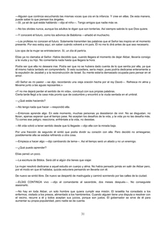 31
—Alguien que continúa escuchando las mismas voces que oía en la infancia. Y cree en ellas. De esta manera,
puede saber lo que piensan los ángeles.
—SI, ya sé de qué estás hablando —dijo el niño—. Tengo amigos que nadie más ve.
—No los olvides nunca, aunque los adultos te digan que son tonterías. Así siempre sabrás lo que Dios quiere.
—Y conoceré el futuro, como los adivinos de Babilonia —añadió el muchacho.
—Los profetas no conocen el futuro. Solamente transmiten las palabras que el Señor les inspira en el momento
presente. Por eso estoy aquí, sin saber cuándo volveré a mi país. Él no me lo dirá antes de que sea necesario.
Los ojos de la mujer se entristecieron. Sí, un día él partiría.
Elías ya no clamaba al Señor. Había decidido que, cuando llegara el momento de dejar Akbar, llevaría consigo
a la viuda y su hijo. No comentaría nada hasta que llegara la hora.
Podía ser que ella no deseara irse. Podía ser que no se hubiera dado cuenta de lo que sentía por ella, ya que
él mismo había tardado en comprenderlo. Si esto sucediera, sería mejor, pues podría dedicarse enteramente a
la expulsión de Jezabel y a la reconstrucción de Israel. Su mente estaría demasiado ocupada para pensar en el
amor.
«El Señor es mi pastor —se dijo, recordando una vieja oración hecha por el rey David—. Refresca mi alma y
llévame junto a las aguas reposantes.»
«Y no me dejará perder el sentido de mi vida», concluyó con sus propias palabras.
Cierta tarde llegó a la casa más pronto que de costumbre y encontró a la viuda sentada en el umbral.
—¿Qué estás haciendo?
—No tengo nada que hacer —respondió ella.
—Entonces aprende algo. En este momento, muchas personas ya desistieron de vivir. No se disgustan, no
lloran, apenas esperan que el tiempo pase. No aceptan los desafíos de la vida, y la vida ya no las desafía más.
Tú corres ese peligro; reacciona, enfréntate a la vida, no desistas.
—Mi vida volvió a tener sentido desde que tú llegaste —dijo ella con la mirada baja.
Por una fracción de segundo él sintió que podía dividir su corazón con ella. Pero decidió no arriesgarse;
posiblemente ella se estaba refiriendo a otra cosa.
—Empieza a hacer algo —dijo cambiando de tema—. Así el tiempo será un aliado y no un enemigo.
—¿Qué puedo aprender?
Elías pensó un poco.
—La escritura de Biblos. Será útil si algún día tienes que viajar.
La mujer resolvió dedicarse a aquel estudio en cuerpo y alma. No había pensado jamás en salir de Akbar pero,
por el modo en que él hablaba, quizás estuviera pensando en llevarla con él.
De nuevo se sintió libre. De nuevo se despertó de madrugada y caminó sonriendo por las calles de la ciudad.
—ELÍAS CONTINÚA vivo —dijo el comandante al sacerdote, dos meses después—. No conseguiste
asesinarlo.
—No hay en toda Akbar, un solo hombre que quiera cumplir esa misión. El israelita ha consolado a los
enfermos, visitado a los presos, alimentado a los hambrientos. Cuando alguien tiene una disputa a resolver con
el vecino, recurre a él y todos aceptan sus juicios, porque son justos. El gobernador se sirve de él para
aumentar su propia popularidad, pero nadie se da cuenta.
 