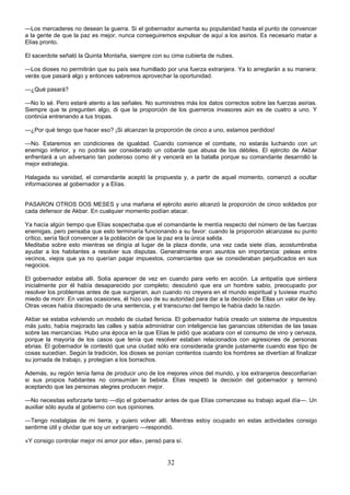 32
—Los mercaderes no desean la guerra. Si el gobernador aumenta su popularidad hasta el punto de convencer
a la gente de que la paz es mejor, nunca conseguiremos expulsar de aquí a los asirios. Es necesario matar a
Elías pronto.
El sacerdote señaló la Quinta Montaña, siempre con su cima cubierta de nubes.
—Los dioses no permitirán que su país sea humillado por una fuerza extranjera. Ya lo arreglarán a su manera:
verás que pasará algo y entonces sabremos aprovechar la oportunidad.
—¿Qué pasará?
—No lo sé. Pero estaré atento a las señales. No suministres más los datos correctos sobre las fuerzas asirias.
Siempre que te pregunten algo, di que la proporción de los guerreros invasores aún es de cuatro a uno. Y
continúa entrenando a tus tropas.
—¿Por qué tengo que hacer eso? ¡Si alcanzan la proporción de cinco a uno, estamos perdidos!
—No. Estaremos en condiciones de igualdad. Cuando comience el combate, no estarás luchando con un
enemigo inferior, y no podrás ser considerado un cobarde que abusa de los débiles. El ejército de Akbar
enfrentará a un adversario tan poderoso como él y vencerá en la batalla porque su comandante desarrolló la
mejor estrategia.
Halagada su vanidad, el comandante aceptó la propuesta y, a partir de aquel momento, comenzó a ocultar
informaciones al gobernador y a Elías.
PASARON OTROS DOS MESES y una mañana el ejército asirio alcanzó la proporción de cinco soldados por
cada defensor de Akbar. En cualquier momento podían atacar.
Ya hacía algún tiempo que Elías sospechaba que el comandante le mentía respecto del número de las fuerzas
enemigas, pero pensaba que esto terminaría funcionando a su favor: cuando la proporción alcanzase su punto
crítico, sería fácil convencer a la población de que la paz era la única salida.
Meditaba sobre esto mientras se dirigía al lugar de la plaza donde, una vez cada siete días, acostumbraba
ayudar a los habitantes a resolver sus disputas. Generalmente eran asuntos sin importancia: peleas entre
vecinos, viejos que ya no querían pagar impuestos, comerciantes que se consideraban perjudicados en sus
negocios.
El gobernador estaba allí. Solía aparecer de vez en cuando para verlo en acción. La antipatía que sintiera
inicialmente por él había desaparecido por completo; descubrió que era un hombre sabio, preocupado por
resolver los problemas antes de que surgieran, aun cuando no creyera en el mundo espiritual y tuviese mucho
miedo de morir. En varias ocasiones, él hizo uso de su autoridad para dar a la decisión de Ellas un valor de ley.
Otras veces había discrepado de una sentencia, y el transcurso del tiempo le había dado la razón.
Akbar se estaba volviendo un modelo de ciudad fenicia. El gobernador había creado un sistema de impuestos
más justo, había mejorado las calles y sabía administrar con inteligencia las ganancias obtenidas de las tasas
sobre las mercancías. Hubo una época en la que Elías le pidió que acabara con el consumo de vino y cerveza,
porque la mayoría de los casos que tenía que resolver estaban relacionados con agresiones de personas
ebrias. El gobernador le contestó que una ciudad sólo era considerada grande justamente cuando ese tipo de
cosas sucedían. Según la tradición, los dioses se ponían contentos cuando los hombres se divertían al finalizar
su jornada de trabajo, y protegían a los borrachos.
Además, su región tenía fama de producir uno de los mejores vinos del mundo, y los extranjeros desconfiarían
si sus propios habitantes no consumían la bebida. Elías respetó la decisión del gobernador y terminó
aceptando que las personas alegres producen mejor.
—No necesitas esforzarte tanto —dijo el gobernador antes de que Elías comenzase su trabajo aquel día—. Un
auxiliar sólo ayuda al gobierno con sus opiniones.
—Tengo nostalgias de mi tierra, y quiero volver allí. Mientras estoy ocupado en estas actividades consigo
sentirme útil y olvidar que soy un extranjero —respondió.
«Y consigo controlar mejor mi amor por ella», pensó para sí.
 