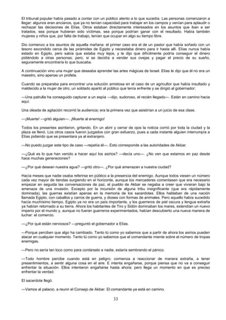33
El tribunal popular había pasado a contar con un público atento a lo que sucedía. Las personas comenzaron a
llegar: algunos eran ancianos, que ya no tenían capacidad para trabajar en los campos y venían para aplaudir o
rechazar las decisiones de Elías. Otros estaban directamente interesados en los asuntos que iban a ser
tratados, sea porque hubieran sido víctimas, sea porque podrían ganar con el resultado. Había también
mujeres y niños que, por falta de trabajo, tenían que ocupar en algo su tiempo libre.
Dio comienzo a los asuntos de aquella mañana: el primer caso era el de un pastor que había soñado con un
tesoro escondido cerca de las pirámides de Egipto y necesitaba dinero para ir hasta allí. Elías nunca había
estado en Egipto, pero sabía que estaba muy lejos, y le dijo que difícilmente podría conseguir el dinero
pidiéndolo a otras personas; pero, si se decidía a vender sus ovejas y pagar el precio de su sueño,
seguramente encontraría lo que buscaba.
A continuación vino una mujer que deseaba aprender las artes mágicas de Israel. Elías le dijo que él no era un
maestro, sino apenas un profeta.
Cuando se preparaba para encontrar una solución amistosa en el caso de un agricultor que había insultado y
maldecido a la mujer de otro, un soldado apartó al público que tenía enfrente y se dirigió al gobernador:
—Una patrulla ha conseguido capturar a un espía —dijo, sudoroso, el recién llegado—. Están en camino hacia
aquí.
Una oleada de agitación recorrió la audiencia; era la primera vez que asistirían a un juicio de esa clase.
—¡Muerte! —gritó alguien—. ¡Muerte al enemigo!
Todos los presentes asintieron, gritando. En un abrir y cerrar de ojos la noticia corrió por toda la ciudad y la
plaza se llenó. Los otros casos fueron juzgados con gran esfuerzo, pues a cada instante alguien interrumpía a
Elías pidiendo que se presentara ya al extranjero.
—No puedo juzgar este tipo de caso —repetía él—. Esto corresponde a las autoridades de Akbar.
—¿Qué es lo que han venido a hacer aquí los asirios? —decía uno—. ¿No ven que estamos en paz desde
hace muchas generaciones?
—¿Por qué desean nuestra agua? —gritó otro—. ¿Por qué amenazan a nuestra ciudad?
Hacía meses que nadie osaba referirse en público a la presencia del enemigo. Aunque todos viesen un número
cada vez mayor de tiendas surgiendo en el horizonte, aunque los mercaderes comentasen que era necesario
empezar en seguida las conversaciones de paz, el pueblo de Akbar se negaba a creer que vivieran bajo la
amenaza de una invasión. Excepto por la incursión de alguna tribu insignificante (que era rápidamente
dominada), las guerras existían apenas en la memoria de los sacerdotes. Ellos hablaban de una nación
llamada Egipto, con caballos y carros de guerra, y dioses con formas de animales. Pero aquello había sucedido
hacía muchísimo tiempo, Egipto ya no era un país importante, y los guerreros de piel oscura y lengua extraña
ya habían retornado a su tierra. Ahora los habitantes de Tiro y Sidón dominaban los mares, extendían un nuevo
imperio por el mundo y, aunque no fueran guerreros experimentados, habían descubierto una nueva manera de
luchar: el comercio.
—¿Por qué están nerviosos? —preguntó el gobernador a Elías.
—Porque perciben que algo ha cambiado. Tanto tú como yo sabemos que a partir de ahora los asirios pueden
atacar en cualquier momento. Tanto tú como yo sabemos que el comandante miente sobre el número de tropas
enemigas.
—Pero no sería tan loco como para contárselo a nadie, estaría sembrando el pánico.
—Todo hombre percibe cuando está en peligro; comienza a reaccionar de manera extraña, a tener
presentimientos, a sentir alguna cosa en el aire. E intenta engañarse, porque piensa que no va a conseguir
enfrentar la situación. Ellos intentaron engañarse hasta ahora; pero llega un momento en que es preciso
enfrentar la verdad.
El sacerdote llegó.
—Vamos al palacio, a reunir el Consejo de Akbar. El comandante ya está en camino.
 