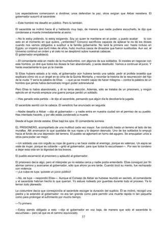 37
Los espectadores comenzaron a dividirse; unos defendían la paz, otros exigían que Akbar resistiera. El
gobernador susurró al sacerdote:
—Este hombre me desafió en público. Pero tú también.
El sacerdote se inclinó hacia él y hablando muy bajo, de manera que nadie pudiera escucharlo, le dijo que
condenase a muerte inmediatamente al asirio.
—No lo estoy pidiendo, lo estoy exigiendo. Soy yo quien te mantiene en el poder, y puedo acabar lo con
esto en el momento en que quiera, ¿entiendes? Conozco sacrificios capaces de aplacar la ira de los dioses
cuando nos vemos obligados a sustituir a la familia gobernante. No será la primera vez: hasta incluso en
Egipto, un imperio que duró miles de años, hubo muchos casos de dinastías que fueron sustituidas. Aun así, el
Universo continuó en orden y el cielo no se desplomó sobre nuestras cabezas.
El gobernador empalideció.
—El comandante está en medio de la muchedumbre, con algunos de sus soldados. Si insistes en negociar con
este hombre, yo diré que todos los dioses te han abandonado, y serás destituido. Vamos a continuar el juicio. Y
harás exactamente lo que yo te mande.
Si Elías hubiera estado a la vista, el gobernador aún hubiera tenido una salida: pedir al profeta israelita que
explicara cómo vio a un ángel en la cima de la Quinta Montaña, y recordar la historia de la resurrección del hijo
de la viuda. Y sería la palabra de Elías —que ya se mostró capaz de hacer milagros— contra la palabra de un
hombre que jamás había demostrado ningún poder sobrenatural.
Pero Elías lo había abandonado, y él no tenía elección. Además, sólo se trataba de un prisionero, y ningún
ejército en el mundo empieza una guerra porque perdió un soldado.
—Has ganado esta partida —le dijo al sacerdote, pensando que algún día le devolvería la jugada.
El sacerdote asintió con la cabeza. El veredicto fue anunciado en seguida:
—Nadie desafía a Akbar —dijo el gobernador— y nadie entra en nuestra ciudad sin el permiso de su pueblo.
Has intentado hacerlo, y por ello estás condenado a muerte.
Desde el lugar donde estaba, Elías bajó los ojos. El comandante sonreía.
EL PRISIONERO, acompañado de una multitud cada vez mayor, fue conducido hasta un terreno al lado de las
murallas. Allí arrancaron lo que quedaba de sus ropas y lo dejaron desnudo. Uno de los soldados lo empujó
hacia el fondo de una depresión del terreno. El pueblo se aglomeró en torno del agujero. Se empujaban unos a
otros para poder ver mejor.
—Un soldado usa con orgullo su ropa de guerra y se hace visible al enemigo, porque es valeroso. Un espía se
viste de mujer, porque es cobarde —gritó el gobernador, para que todos lo escuchasen—. Por eso te condeno
a dejar esta vida sin la dignidad de los bravos.
El pueblo escarneció al prisionero y aplaudió al gobernador.
El prisionero decía algo, pero el intérprete ya no estaba cerca y nadie podía entenderlo. Elías consiguió por fin
abrirse camino y acercarse al gobernador, sólo que ahora ya era tarde. Cuando tocó su manto, fue rechazado
con violencia.
—¡La culpa es tuya; quisiste un juicio público!
—No, es tuya —respondió Elías—. Aunque el Consejo de Akbar se hubiese reunido en secreto, el comandante
y el sacerdote habrían hecho lo que querían. Yo estuve rodeado por guardias durante todo el proceso. Ya lo
tenían todo planeado.
La costumbre decía que correspondía al sacerdote escoger la duración del suplicio. Él se inclinó, recogió una
piedra y la extendió al gobernador: no era tan grande como para permitir una muerte rápida ni tan pequeña
como para prolongar el sufrimiento por mucho tiempo.
—Tú primero.
—Estoy siendo obligado a esto —dijo el gobernador en voz baja, de manera que solo el sacerdote lo
escuchase— pero sé que es el camino equivocado.
 