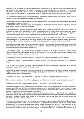 38
—Durante todos esos años me obligaste a tomar las actitudes más duras, mientras disfrutabas del resultado de
las decisiones que agradaban al pueblo —respondió el sacerdote, también en voz baja—. Yo tuve que
enfrentar la duda y la culpa, y pasé noches sin dormir perseguido por los fantasmas de los errores que pudiera
haber cometido. Pero porque no me acobardé, Akbar es hoy una ciudad envidiada por el mundo entero.
Las personas buscaron piedras del tamaño elegido. Durante algún tiempo, todo lo que se oía era el ruido de
guijarros y rocas entrechocándose. El sacerdote prosiguió:
—Puedo estar equivocado en condenar a muerte a este hombre. Pero estoy acertado en relación al honor de
nuestra ciudad; no somos traidores.
El gobernador levantó la mano y tiró la primera piedra; el prisionero la esquivó. Pero en seguida la multitud,
entre gritos e insultos, comenzó a apedrearlo.
El hombre intentaba defender su rostro con los brazos, y las piedras golpeaban su pecho, su espalda, su
estómago. El gobernador quería irse; ya había visto aquello muchas veces, sabía que la muerte era lenta y
dolorosa, que el rostro se convertiría en un amasijo de huesos, cabellos y sangre, que las personas
continuarían arrojando piedras incluso después de que la vida hubiera abandonado aquel cuerpo.
En pocos minutos el prisionero abandonaría su defensa y bajaría los brazos; si hubiese sido un hombre bueno
durante esta vida, los dioses guiarían una de las piedras, que alcanzaría la parte frontal del cráneo, provocando
el desmayo. Caso contrario (si hubiese cometido maldades) quedaría consciente hasta el minuto final.
La multitud vociferaba, tiraba piedras con ferocidad creciente y el condenado procuraba defenderse de la mejor
manera posible. De repente, sin embargo, abrió los brazos y habló una lengua que todos podían entender.
Sorprendida, la multitud interrumpió la lapidación.
—¡Viva Asiria! —gritó—. ¡En este momento contemplo la imagen de mi pueblo y muero feliz, porque muero
como un general que intentó salvar la vida de sus guerreros. Voy hacia la compañía de los dioses y estoy
contento porque sé que conquistaremos esta tierra!
—¿Has visto? —dijo el sacerdote—: escuchó y entendió toda nuestra conversación durante el juicio.
El gobernador asintió. El hombre hablaba su lengua, y ahora sabía que había divisiones en el Consejo de
Akbar.
—Yo no estoy en el infierno, porque la visión de mi país me da dignidad y fuerza. La visión de mi país me
proporciona alegría. ¡Viva Asiría! —gritó nuevamente.
Recobrada del susto, la multitud volvió a tirar piedras. El hombre mantuvo los brazos abiertos, sin intentar
ninguna defensa: era un guerrero valiente. Segundos después, la misericordia de los dioses se hizo notar: una
piedra golpeó su frente y él se desmayó.
—Podemos salir ahora —dijo el sacerdote—; el pueblo de Akbar se encargará de terminar la tarea.
Elías no volvió a casa de la viuda. Comenzó a pasear por el desierto, sin saber exactamente adónde quería ir.
—El Señor no hizo nada —les decía a las plantas y a las rocas—, y podría haberlo hecho.
Se arrepentía de su decisión y se juzgaba culpable de la muerte de otro hombre más. Si hubiera aceptado la
idea de que el Consejo de Akbar se reuniera secretamente, el gobernador hubiera podido llevarlo consigo.
Entonces habrían sido dos contra el sacerdote y el comandante. Las oportunidades hubieran continuado siendo
escasas, pero siempre mayores que en el juicio público.
Peor aún: había quedado impresionado por la manera como el sacerdote se había dirigido a la multitud; aun
rechazando todo lo que decía, era preciso reconocer que allí había alguien con un profundo conocimiento del
liderazgo. Procuraría recordar cada detalle de lo que había visto ya que algún día, en Israel, tendría que
enfrentar al rey y a la princesa de Tiro.
Anduvo sin rumbo, contemplando las montañas, la ciudad y el campamento asirio a la distancia. Él era apenas
un punto en aquel valle, y había un mundo inmenso a su alrededor, un mundo tan grande que, aunque viajara
su vida entera, no conseguiría llegar hasta el lugar donde terminaba. Sus amigos, y sus enemigos, tal vez
comprendiesen mejor la tierra donde vivían; podían viajar hacía países distantes, navegar por los mares
desconocidos, amar sin culpa a una mujer. Ninguno de ellos escuchaba ya a los ángeles de la infancia, ni se
 