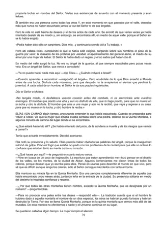 39
proponía luchar en nombre del Señor. Vivían sus existencias de acuerdo con el momento presente y eran
felices.
Él también era una persona como todas las otras Y, en este momento en que paseaba por el valle, deseaba
más que nunca no haber escuchado jamás la voz del Señor ni de sus ángeles.
Pero la vida no está hecha de deseos y sí de los actos de cada uno. Se acordó de que varias veces ya había
intentado desistir de su misión y, sin embargo, se encontraba allí, en medio de aquel valle, porque el Señor así
se lo había exigido.
«Podía haber sido sólo un carpintero, Dios mío, .y continuaría siendo útil a Tu trabajo. »
Pero allí estaba Elías, cumpliendo lo que le había sido exigido, cargando sobre sus hombros el peso de la
guerra por venir, la masacre de los profetas por Jezabel, el apedreamiento del general asirio, el miedo de su
amor por una mujer de Akbar. El Señor le había dado un regalo, y él no sabía qué hacer con él.
En medio del valle surgió la luz. No era su ángel de la guarda, al que siempre escuchaba pero pocas veces
veía. Era un ángel del Señor, que venía a consolarlo’
—Ya no puedo hacer nada más aquí —dijo Elías—. ¿Cuándo volveré a Israel?
—Cuando aprendas a reconstruir —respondió el ángel—. Pero acuérdate de lo que Dios enseñó a Moisés
antes de una lucha. Disfruta cada momento, para que después no te arrepientas ni sientas que perdiste tu
juventud. A cada edad de un hombre, el Señor le da sus propias inquietudes.
Dijo el Señor a Moisés:
«No tengáis miedo, ni desfallezca vuestro corazón antes del combate, ni os aterroricéis ante vuestros
enemigos. El hombre que plantó una viña y aun no disfrutó de ella, que lo haga pronto, para que no muera en
la lucha y otro la disfrute. El hombre que ama a una mujer y aún no la recibió, que vaya y regrese a su casa,
para que no muera en la lucha, y otro hombre la reciba.»
ELÍAS AÚN CAMINÓ algún tiempo, procurando entender lo que había escuchado. Cuando se preparaba para
volver a Akbar, vio que la mujer que amaba estaba sentada sobre una piedra, delante de la Quinta Montaña, a
algunos minutos de camino del lugar donde él se encontraba.
«¿Qué estará haciendo allí? ¿Se habrá enterado del juicio, de la condena a muerte y de los riesgos que vamos
a correr?»
Tenía que avisarle inmediatamente. Decidió acercarse.
Ella notó su presencia y lo saludó. Elías parecía haber olvidado las palabras del ángel, porque la inseguridad
retornó de golpe. Procuró fingir que estaba ocupado con los problemas de la ciudad para que ella no notase lo
confusos que estaban tanto su mente como su corazón.
—¿Qué haces por aquí? —le preguntó en cuanto estuvo cerca.
—Vine en busca de un poco de inspiración. La escritura que estoy aprendiendo me—hizo pensar en el diseño
de los valles, de los montes, de la ciudad de Akbar. Algunos comerciantes me dieron tintas de todos los
colores, porque desean que yo escriba para ellos. Pensé en usarlas para describir el mundo en que vivo, pero
sé que es difícil: aunque tenga los colores, sólo el Señor consigue mezclarlos con tanta armonía.
Ella mantuvo su mirada fija en la Quinta Montaña. Era una persona completamente diferente de aquella que
había encontrado unos meses atrás, juntando leña en la entrada de la ciudad. Su presencia solitaria en medio
del desierto le inspiraba confianza y respeto.
—¿Por qué todas las otras montañas tienen nombre, excepto la Quinta Montaña, que es designada por un
número? —preguntó Elías.
—Para no provocar una pelea entre los dioses —respondió ella—. La tradición cuenta que si el hombre le
hubiera dado a aquella montaña el nombre de un dios especial, los otros se habrían puesto furiosos y habrían
destruido la Tierra. Por eso se llama Quinta Montaña, porque es la quinta montaña que vemos más allá de las
murallas. De esta manera no ofendemos a nadie y el Universo continúa en su lugar.
Se quedaron callados algún tiempo. La mujer rompió el silencio:
 